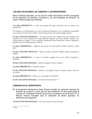 LOS QUE COLOCABAN LAS CAMARAS Y LOS MICROFONOS
Manuel Túllume Gonzales, no era el único militar del Ejército del Perú encargado
de la colocación de cámaras, micrófonos y de otros aparatos de filmación. El
propio Túllume precisa sus nombres:
“La señora PRESIDENTA.— Y antes de proseguir de lo que usted haya visto, en cuanto a las
grabaciones.
Por ejemplo, en el vídeo donde se le ve al ex congresista Gamarra, se le ve a Huamán acomodando
el escenario de un sitio ajeno al SIN. ¿Usted estuvo presente ahí, usted traslado equipos?
El señor TÚLLUME GONZALES.— No estuve presente ahí, también debo de manifestar que
además de mí a veces instalaron mi colega Sabrera Céspedes, era el que también, cuando yo no
estaba porque yo cumplía a veces comisiones también del señor Montesinos, entonces Huamán lo
llamaba a él y lo llevaba para que instalara.
La señora PRESIDENTA.— ¿Quiénes más aparte de usted podrían instalar, Sabrera y quién
más?
El señor TÚLLUME GONZALES.— Sabrera, después Tolentino también estaba encargado de
instalar.
La señora PRESIDENTA.— Y cuál es el nombre completo de los dos, Sabrera Céspedes y
Tolentino.
El señor TÚLLUME GONZALES.— Sabrera Céspedes, Sotero y después...
La señora PRESIDENTA.— El primer nombre
El señor TÚLLUME GONZALES.— Sabrera es su apellido. Sabrera Céspedes, Sotero. Sotero es
su nombre.
La señora PRESIDENTA.— Sotero, ya, ¿y el nombre de Tolentino?
El señor TÚLLUME GONZALES.— Es Pedro Tolentino García”.247
CAMARAS EN EL AEROPUERTO
En el aeropuerto internacional Jorge Chávez también se colocaron cámaras de
filmación en el tercer y cuarto piso de esa instalación. En esa oportunidad el
coronel E.P. ® Roberto Huamán Azcurra fue en persona con el técnico E.P. ®
Manuel Túllume Gonzales para la colocación de dichos aparatos. Su
testimonio es el siguiente:
“El señor TÚLLUME GONZALES.— No me ha tocado a mí en otro lugar.
247
Ibid
467
 