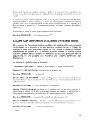 Bueno, donde también he instalado cámaras, he dicho en el aeropuerto. Yo lo manifiesto esto,
porque, bueno, hay mucha gente que está implicada y está diciendo que yo también he ido, y es
verdad.
Y ahora usted piense, señora congresista, cómo yo voy a pasar al aeropuerto donde hay tanta
vigilancia con todo el material, porque ya se instaló una cámara grande y una mediana, entonces
quien me lleva a mí es el coronel Huamán, él habla ahí no sé con qué señores de la seguridad, y él
hace pasar todo el material y a la cual fuimos el que habla, el coronel Huamán y dos personas
americanas.
El sitio donde se instaló ha sido el tercero o cuarto piso del aeropuerto.
La señora PRESIDENTA.— ¿Personas americanas?”248
CAMARAS PARA USO PERSONAL DE VLADIMIRO MONTESINOS TORRES
El ex asesor del Servicio de Inteligencia Nacional, Vladimiro Montesinos habría
usufructuado de la logística y de los recursos humanos de dicho órgano de
inteligencia para fines personales o para su vida privada. Cumpliendo órdenes
directamente del coronel E.P. ® Roberto Huamán Azcurra, el técnico Manuel
Túllume Gonzales colocó cámaras de filmación en una casa particular para el
seguimiento de una persona que mantenía una cercanía sentimental con
Montesinos.
La declaración de Túllume es la siguiente:
“La señora PRESIDENTA.— ¿Y también ha puesto cámaras en alguna casa particular?
El señor TÚLLUME GONZALES.— No, cables que haya puesto, no.
La señora PRESIDENTA.— ¿Una cámara?
El señor TÚLLUME GONZALES.— Cámara sí he puesto en la casa donde vivía la señora
Jacqueline Beltrán, creo que en el cuarto piso, me ordenaron que colocara una cámara filmadora
y ahí he colocado.
La señora PRESIDENTA.— ¿Usted cómo ingresó a ese domicilio?
El señor TÚLLUME GONZALES.— Bueno, no en su misma casa, por eso estoy repitiendo yo,
ella vivía en un edificio. Yo he ido con el coronel Huamán, que supongo le ordenó el doctor
Montesinos porque él me llevó, él tenía las llaves de ese departamento, abrió e instalado.
La señora PRESIDENTA.— ¿Ingresó al domicilio de esta señorita, entonces?
El señor TÚLLUME GONZALES.— No, fue en otro sitio. El domicilio de la señorita está creo
que en el tercer piso, donde fue ellos tenían alquilado, creo, una oficina en el cuarto piso.
La señora PRESIDENTA.— ¿Y ahí que colocaron ustedes?
248
Op cit
468
 