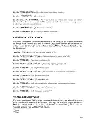 El señor TÚLLUME GONZALES.— Ahí coloqué una cámara filmadora.
La señora PRESIDENTA.— ¿En ese espacio?
El señor TÚLLUME GONZALES.— No es que le puse una cámara, sino coloqué una cámara
filmadora dando hacia la Avenida 28 de Julio que está orientada a la puerta, para ver seguramente
a la hora que salía, no se, para vigilarla.
La señora PRESIDENTA.— ¿Y el monitor estaba ahí?
El señor TÚLLUME GONZALES.— Sí, el monitor estaba ahí”.249
CAMARAS EN LA PLAYA ARICA
Vladimiro Montesinos también colocó cámaras de filmación en su casa privada de
la “Playa Arica” donde vivía con la señora Jacqueline Beltrán. El encargado de
estos puntos de filmación también fue el técnico Manuel Túllume Gonzales. Aquí
su declaración:
“El señor TÚLLUME.— En la playa Arica sí también yo fui...
El señor PACHECO VILLAR (FIM).— ¿Cuántas cámaras ha puesto usted allá?
El señor TÚLLUME.— Tres cámaras habían, señor.
El señor PACHECO VILLAR (FIM).— ¿Está usted seguro?, ¿no eran más?
El señor TÚLLUME.— No, completamente seguro.
El señor PACHECO VILLAR (FIM).— ¿En qué lugares se habían puesto esas cámaras?
El señor TÚLLUME.— En la piscina se colocaron.
El señor PACHECO VILLAR (FIM).— Qué más.
El señor TÚLLUME.— Nada más, en la piscina solamente me ordenaron que colocaran.
El señor PACHECO VILLAR (FIM).— En habitaciones no.
El señor TÚLLUME.— En la habitación no, señor”.250
TELEFONOS ENCRIPTADOS
Vladimiro Montesinos Torres para cuidarse de interceptaciones telefónicas usaba
para comunicarse teléfonos encriptados. Este tipo de aparatos, según el técnico
Manuel Túllume existían en el SIN, en Palalcio de Gobierno y en la casa de
Trinidad Becerra y de Matilde Pinchi Pinchi.
249
Op cit
250
Op cit.
469
 