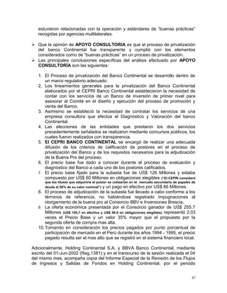 estuvieron relacionadas con la operación y estándares de “buenas prácticas”
recogidas por agencias multilaterales.
 Que la opinión de APOYO CONSULTORIA es que el proceso de privatización
del banco Continental fue transparente y cumplió con los elementos
considerados como de “buenas prácticas” en un proceso de privatización.
 Las principales conclusiones específicas del análisis efectuado por APOYO
CONSULTORÍA son las siguientes:
1. El Proceso de privatización del Banco Continental se desarrollo dentro de
un marco regulatorio adecuado.
2. Los lineamientos generales para la privatización del Banco Continental
elaborados por el CEPRI Banco Continental establecieron la necesidad de
contar con los servicios de un Banco de inversión de primer nivel para
asesorar al Comité en el diseño y ejecución del proceso de promoción y
venta del Banco.
3. Asimismo se estableció la necesidad de contratar los servicios de una
empresa consultora que efectúe el Diagnóstico y Valoración del banco
Continental.
4. Las elecciones de las entidades que prestaron los dos servicios
precedentemente señalados se realizaron mediante concursos públicos, los
cuales fueron realizados con transparencia.
5. El CEPRI BANCO CONTINENTAL se encargó de realizar una adecuada
difusión de los criterios de calificación de postores en el proceso de
privatización del Banco y de los requisitos necesarios para la adjudicación
de la Buena Pro del proceso.
6. El precio base fue dado a conocer durante el proceso de evaluación y
diagnóstico del Banco a cada uno de los postores calificados.
7. El precio base fijado para la subasta fue de US$ 126 Millones y estaba
compuesto por US$ 60 Millones en obligaciones elegibles (“El CEPRI consideró
que los títulos que adquiriría el postor se cotizarían en el mercado secundario de papeles de
deuda al 50% de su valor nominal”) y un pago en efectivo por US$ 66 Millones.
8. El proceso de adjudicación de la subasta fue llevado a cabo conforme a los
términos de referencia, no habiéndose registrado impugnaciones al
otorgamiento de la buena pro al Consorcio BBV e Inversiones Brescia.
9. La oferta económica presentada por el Consorcio ganador de US$ 255.7
Millones (US$ 195,7 en efectivo y US$ 60.0 en obligaciones elegibles) representó 2.03
veces el Precio Base y un valor 35% mayor que el propuesto por la
segunda oferta de compra mas alta.
10.Tomando en consideración los precios pagados por punto porcentual de
participación de mercado en el Perú durante los años 1994 - 1995, el precio
pagado resulta ser el mas alto que se registró en el sistema financiero local.
Adicionalmente, Holding Continental S.A. y BBVA Banco Continental, mediante
escrito del 01-Jun-2002 (Reg.1381) y en el transcurso de la sesión realizada el 04
del mismo mes, acompaña copia del Informe Especial de la Revisión de los Flujos
de Ingresos y Salidas de Fondos en Holding Continental, por el periodo
47
 