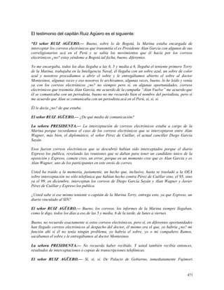 El testimonio del capitán Ruiz Agüero es el siguiente:
“El señor RUIZ AGÜERO.— Bueno, sobre lo de Bogotá, la Marina estaba encargada de
interceptar los correos electrónicos que transmitía el ex Presidente Alan García con algunos de sus
correligionarios acá en el Perú y se sabía los movimientos que él hacía por los correos
electrónicos ¿no? estoy yéndome a Bogotá tal fecha, bueno, diferentes.
Yo me encargaba, todos los días llegaba a las 6, 5 y media a 6, llegaba el teniente primero Terry
de la Marina, trabajaba en la Inteligencia Naval, él llegaba con un sobre azul, un sobre de color
azul y nosotros procedíamos a abrir el sobre y le entregábamos abierto el sobre al doctor
Montesinos, algunas veces y eso nosotros lo archivamos, algunas veces, bueno, lo he leído y venía
ya con los correos electrónicos ¿no? no siempre pero sí, en algunas oportunidades, correos
electrónicos que trasmitía Alan García, me acuerdo de la campaña “Alan Vuelve” me acuerdo que
él se comunicaba con un periodista, bueno no me recuerdo bien el nombre del periodista, pero sí
me acuerdo que Alan se comunicaba con un periodista acá en el Perú, sí, sí, sí.
Él le decía ¿no? de que estaba.
El señor RUIZ AGÜERO.— ¿De qué medio de comunicación?
La señora PRESIDENTA.— La interceptación de correos electrónicos estaba a cargo de la
Marina porque recordamos el caso de los correos electrónicos que se interceptaron entre Alan
Wagner, más bien, el diplomático, el señor Pérez de Cuéllar, el actual canciller Diego García
Sayán.
Esos fueron correos electrónicos que se descubrió habían sido interceptados porque el diario
Expreso los publica, revelando las reuniones que se daban para tener un candidato único de la
oposición y Expreso, comete creo, un error, porque en un momento cree que es Alan García y es
Alan Wagner, uno de los participantes en este envío de correo.
Usted ha traído a la memoria, justamente, un hecho que, inclusive, hasta se trasladó a la OEA
sobre interceptación no sólo telefónica que habían hecho contra Pérez de Cuéllar sino, el 95, sino
ya el 99, en diciembre, interceptan los correos de Diego García Sayán y Alan Wagner y Javier
Pérez de Cuéllar y Expreso los publica.
¿Usted sabe si ese mismo teniente o capitán de la Marina Terry, entrega esto, ya que Expreso, un
diario vinculado al SIN?
El señor RUIZ AGÜERO.— Bueno, los correos, los informes de la Marina siempre llegaban,
como le digo, todos los días a eso de las 5 y media, 6 de la tarde, de lunes a viernes.
Bueno, no recuerdo exactamente si estos correos electrónicos, pero sí, en diferentes oportunidades
han llegado correos electrónicos al despacho del doctor, él mismo era el que, yo habría ¿no? mi
función ahí sí él no tenía ningún problema, yo habría el sobre, yo o mi compañero Ramos,
sacábamos el sobre y le entregábamos al doctor Montesinos.
La señora PRESIDENTA.— No recuerda haber recibido. Y usted también recibía entonces,
resultados de interceptaciones o copias de transcripciones telefónicas.
El señor RUIZ AGÜERO.— Sí, sí, sí. De Palacio de Gobierno, inmediatamente Fujimori
471
 