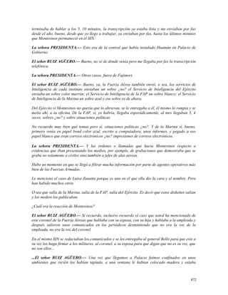 terminaba de hablar a los 5, 10 minutos, la transcripción ya estaba lista y me enviaban por fax
desde el año, bueno, desde que yo llego a trabajar, ya enviaban por fax, hasta los últimos minutos
que Montesinos permaneció en el SIN.
La señora PRESIDENTA.— Esto era de la central que había instalado Huamán en Palacio de
Gobierno.
El señor RUIZ AGÜERO.— Bueno, no sé de dónde venía pero me llegaba por fax la transcripción
telefónica.
La señora PRESIDENTA.— Otros casos, fuera de Fujimori.
El señor RUIZ AGÜERO.— Bueno, ya, la Fuerza Aérea también envió, o sea, los servicios de
Inteligencia de cada instituto enviaban un sobre ¿no? el Servicio de Inteligencia del Ejército
enviaba un sobre color marrón; el Servicio de Inteligencia de la FAP un sobre blanco; el Servicio
de Inteligencia de la Marina un sobre azul y ese sobre es de ahora.
Del Ejército sí Montesinos no quería que lo abrieran, se lo entregaba a él, él mismo lo rompía y se
metía ahí, a su oficina. De la FAP, sí, yo habría, llegaba esporádicamente, al mes llegaban 3, 4
veces, sobres ¿no? y sobre situaciones políticas.
No recuerdo muy bien qué temas pero sí, situaciones políticas ¿no?. Y de la Marina sí, bueno,
primero venía en papel bond color azul, escrito a computadora, unos informes, y pegado a eso
papel blanco que eran correos electrónicos ¿no? impresiones de correos electrónicos.
La señora PRESIDENTA.— Y las órdenes o llamadas que hacía Montesinos respecto a
evidencias que iban presentando los medios, por ejemplo, de grabaciones que demostraba que se
graba no solamente a civiles sino también a jefes de alas aéreas.
Hubo un momento en que se llegó a filtrar mucha información por parte de agentes operativos más
bien de las Fuerzas Armadas.
Le menciono el caso de Luisa Zanatta porque es uno en el que ella dio la cara y el nombre. Pero
han habido muchos otros.
O sea que salía de la Marina, salía de la FAP, salía del Ejército. Es decir que estos diskettes salían
y los medios los publicaban.
¿Cuál era la reacción de Montesinos?
El señor RUIZ AGÜERO.— Sí recuerdo, inclusive recuerdo el caso que usted ha mencionado de
este coronel de la Fuerza Aéreas que hablaba con su esposa, con su hija y hablaba a la empleada y
después salieron unos comunicados en los periódicos desmintiendo que no era la voz de la
empleada, no era la voz del coronel.
En el mismo SIN se redactaban los comunicados y se les entregaba al general Bello para que este a
su vez los haga firmar a los militares, al coronel, a su esposa para que digan que no es su voz, que
no son ellos...
...El señor RUIZ AGÜERO.— Una vez que llegamos a Palacio fuimos confinados en unos
ambientes que recién los habían tapiado, a una ventana le habían colocado madera y estaba
472
 