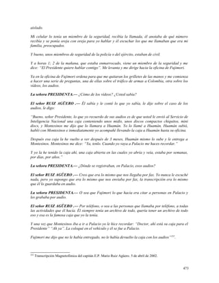 aislado.
Mi celular lo tenía un miembro de la seguridad, recibía la llamada, él anotaba de qué número
recibía y se ponía oreja con oreja para yo hablar y él escuchar los que me llamaban que era mi
familia, preocupados.
Y bueno, unos miembros de seguridad de la policía o del ejército, estaban de civil.
Y a horas 1; 2 de la mañana, que estaba enmarrocado, viene un miembro de la seguridad y me
dice: “El Presidente quiere hablar contigo”. Me levanta y me dirige hacia la oficina de Fujimori.
Ya en la oficina de Fujimori ordena para que me quitaran los grilletes de las manos y me comienza
a hacer una serie de preguntas, una de ellas sobre el tráfico de armas a Colombia, otra sobre los
vídeos, los audios.
La señora PRESIDENTA.— ¿Cómo de los vídeos? ¿Usted sabía?
El señor RUIZ AGÜERO .— Él sabía y le conté lo que yo sabía, le dije sobre el caso de los
audios, le digo:
“Bueno, señor Presidente, lo que yo recuerdo de sus audios es de que usted le envió al Servicio de
Inteligencia Nacional una caja conteniendo unos midis, unos discos compactos chiquitos, mini
discs, y Montesinos me dijo que lo llamara a Huamán. Yo lo llamé a Huamán, Huamán subió,
habló con Montesinos e inmediatamente yo acompañé llevando la caja a Huamán hasta su oficina.
Después esa caja la he vuelto a ver después de 3 meses, Huamán mismo lo sube y le entrega a
Montesinos. Montesinos me dice: “Ya, tenlo. Cuando yo vaya a Palacio me haces recordar.”
Y yo la he tenido la caja ahí, una caja abierta en las cuales yo abría y veía, estaba por semanas,
por días, por años.”
La señora PRESIDENTA.— ¿Dónde se registraban, en Palacio, esos audios?
El señor RUIZ AGÜERO .— Creo que era lo mismo que nos llegaba por fax. Yo nunca le escuché
nada, pero yo supongo que era lo mismo que nos enviaba por fax, la transcripción era lo mismo
que él lo guardaba en audio.
La señora PRESIDENTA.— O sea que Fujimori lo que hacía era citar a personas en Palacio y
les grababa por audio.
El señor RUIZ AGÜERO .— Por teléfono, o sea a las personas que llamaba por teléfono, a todas
las actividades que él hacía. Él siempre tenía un archivo de todo, quería tener un archivo de todo
eso y esa es la famosa caja que yo la tenía.
Y una vez que Montesinos iba a ir a Palacio yo le hice recordar: “Doctor, ahí está su caja para el
Presidente” “Ah ya”. La coloqué en el vehículo y él se fue a Palacio.
Fujimori me dijo que no le había entregado, no le había devuelto la caja con los audios”252
.
252
Transcripción Magnetofónica del capitán E.P. Mario Ruiz Agüero. 5 de abril de 2002.
473
 