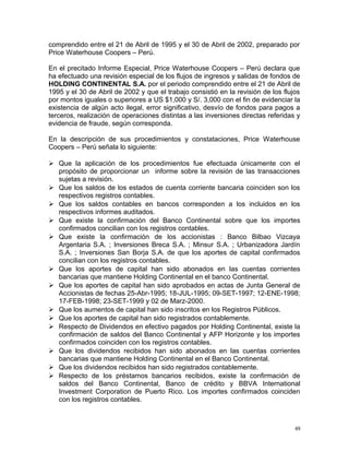 comprendido entre el 21 de Abril de 1995 y el 30 de Abril de 2002, preparado por
Price Waterhouse Coopers – Perú.
En el precitado Informe Especial, Price Waterhouse Coopers – Perú declara que
ha efectuado una revisión especial de los flujos de ingresos y salidas de fondos de
HOLDING CONTINENTAL S.A. por el periodo comprendido entre el 21 de Abril de
1995 y el 30 de Abril de 2002 y que el trabajo consistió en la revisión de los flujos
por montos iguales o superiores a US $1,000 y S/. 3,000 con el fin de evidenciar la
existencia de algún acto ilegal, error significativo, desvío de fondos para pagos a
terceros, realización de operaciones distintas a las inversiones directas referidas y
evidencia de fraude, según corresponda.
En la descripción de sus procedimientos y constataciones, Price Waterhouse
Coopers – Perú señala lo siguiente:
 Que la aplicación de los procedimientos fue efectuada únicamente con el
propósito de proporcionar un informe sobre la revisión de las transacciones
sujetas a revisión.
 Que los saldos de los estados de cuenta corriente bancaria coinciden son los
respectivos registros contables.
 Que los saldos contables en bancos corresponden a los incluidos en los
respectivos informes auditados.
 Que existe la confirmación del Banco Continental sobre que los importes
confirmados concilian con los registros contables.
 Que existe la confirmación de los accionistas : Banco Bilbao Vizcaya
Argentaria S.A. ; Inversiones Breca S.A. ; Minsur S.A. ; Urbanizadora Jardín
S.A. ; Inversiones San Borja S.A. de que los aportes de capital confirmados
concilian con los registros contables.
 Que los aportes de capital han sido abonados en las cuentas corrientes
bancarias que mantiene Holding Continental en el banco Continental.
 Que los aportes de capital han sido aprobados en actas de Junta General de
Accionistas de fechas 25-Abr-1995; 18-JUL-1995; 09-SET-1997; 12-ENE-1998;
17-FEB-1998; 23-SET-1999 y 02 de Marz-2000.
 Que los aumentos de capital han sido inscritos en los Registros Públicos.
 Que los aportes de capital han sido registrados contablemente.
 Respecto de Dividendos en efectivo pagados por Holding Continental, existe la
confirmación de saldos del Banco Continental y AFP Horizonte y los importes
confirmados coinciden con los registros contables.
 Que los dividendos recibidos han sido abonados en las cuentas corrientes
bancarias que mantiene Holding Continental en el Banco Continental.
 Que los dividendos recibidos han sido registrados contablemente.
 Respecto de los préstamos bancarios recibidos, existe la confirmación de
saldos del Banco Continental, Banco de crédito y BBVA International
Investment Corporation de Puerto Rico. Los importes confirmados coinciden
con los registros contables.
48
 