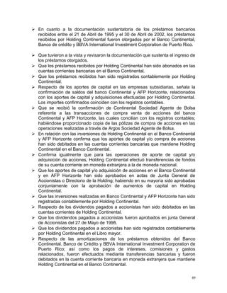  En cuanto a la documentación sustentatoria de los préstamos bancarios
recibidos entre el 21 de Abril de 1995 y el 30 de Abril de 2002, los préstamos
recibidos por Holding Continental fueron otorgados por el Banco Continental,
Banco de crédito y BBVA International Investment Corporation de Puerto Rico.
 Que tuvieron a la vista y revisaron la documentación que sustenta el ingreso de
los préstamos otorgados.
 Que los préstamos recibidos por Holding Continental han sido abonados en las
cuentas corrientes bancarias en el Banco Continental.
 Que los préstamos recibidos han sido registrados contablemente por Holding
Continental.
 Respecto de los aportes de capital en las empresas subsidiarias, señala la
confirmación de saldos del banco Continental y AFP Horizonte, relacionados
con los aportes de capital y adquisiciones efectuadas por Holding Continental.
Los importes confirmados coinciden con los registros contables.
 Que se recibió la confirmación de Continental Sociedad Agente de Bolsa
referente a las transacciones de compra venta de acciones del banco
Continental y AFP Horizonte, las cuales concilian con los registros contables;
habiéndose proporcionado copia de las pólizas de compra de acciones en las
operaciones realizadas a través de Argos Sociedad Agente de Bolsa.
 En relación con las inversiones de Holding Continental en el Banco Continental
y AFP Horizonte confirma que los aportes de capital y/o compra de acciones
han sido debitados en las cuentas corrientes bancarias que mantiene Holding
Continental en el Banco Continental.
 Confirma igualmente que para las operaciones de aporte de capital y/o
adquisición de acciones, Holding Continental efectuó transferencias de fondos
de su cuenta corriente en moneda extranjera a la de moneda nacional.
 Que los aportes de capital y/o adquisición de acciones en el Banco Continental
y en AFP Horizonte han sido aprobados en actas de Junta General de
Accionistas o Directorio de la Holding; habiendo en su mayoría sido aprobadas
conjuntamente con la aprobación de aumentos de capital en Holding
Continental.
 Que las inversiones realizadas en Banco Continental y AFP Horizonte han sido
registradas contablemente por Holding Continental.
 Respecto de los dividendos pagados a accionistas han sido debitados en las
cuentas corrientes de Holding Continental.
 Que los dividendos pagados a accionistas fueron aprobados en junta General
de Accionistas del 27 de Mayo de 1998.
 Que los dividendos pagados a accionistas han sido registrados contablemente
por Holding Continental en el Libro mayor.
 Respecto de las amortizaciones de los préstamos obtenidos del Banco
Continental, Banco de Crédito y BBVA International Investment Corporation de
Puerto Rico; así como los pagos de intereses, comisiones y gastos
relacionados, fueron efectuados mediante transferencias bancarias y fueron
debitados en la cuenta corriente bancaria en moneda extranjera que mantiene
Holding Continental en el Banco Continental.
49
 