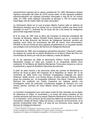 extraordinarios ingresos del ex asesor presidencial. En 1993, Montesinos declaró
ingresos mensuales del orden de 2,918 nuevos soles. Al año siguiente multiplicó
exponencialmente sus ingresos promedios mensuales a más de 40 mil nuevos
soles. En 1995, estos ingresos mensuales se elevaron a 150 mil nuevos soles
hasta llegar más de medio millón de soles mensuales.6
La información oficial con la cual el propio Alberto Fujimori salió en defensa de
Montesinos indicaba que el ex asesor era un funcionario público que tenía como
escalafón el nivel F1, dedicado las 24 horas del día a las tareas de inteligencia
para brindar seguridad nacional.
El 8 de mayo de 1997 ante el pleno del Congreso el entonces presidente del
Consejo de Ministros, Alberto Pandolfi Arbulú aseveró que en su condición de
asesor de la Alta Dirección del Servicio de Inteligencia Nacional, percibía sus
ingresos como todos los funcionarios del SIN de mismo nivel remunerativo.
Pandolfi no dio los montos de esos ingresos amparándose en un supuesto secreto
que protegía a los funcionarios del Servicio de Inteligencia Nacional.
En diciembre de 1999, otra investigación periodística del diario “Liberación” publicó
los estados de cuenta del ex asesor Montesinos en el Banco Wiese del Perú con
movimientos de dinero por más de dos millones y medio de dólares.
El 14 de setiembre de 2000 el Movimiento Político Frente Independiente
Moralizador divulga un video que muestra al ex congresista Alberto Kouri
recibiendo 15 mil dólares de Vladimiro Montesinos Torres para comprar su voto en
el parlamento y apoye al oficialismo fujimorista de entonces.
A partir de estos hechos y las denuncias sobre las cuentas de Montesinos en
bancos de Suiza el pleno del Congreso de la República en sesión del 13 de
noviembre de 2000 formó una Comisión Investigadora integrada por David
Waisman, Adolfo Amorín, Luis Chang Ching y Ernesto Gamarra Olivares. Dicho
grupo fue presidido por el congresista Waisman, Ana Elena Towsend. Ernesto
Gamarra fue sustituido por Carlos Cuaresma por haberse abierto una
investigación sobre las presuntas vinculaciones ilegales de Gamarra con Luis
Venero Garrido, hermano de Víctor Alberto Venero Garrido, y del cual recibió
dinero. 7
La Comisión Investigadora tuvo como plazo inicial 45 días naturales con el objeto
de determinar el origen, el movimiento y el monto del dinero existente en las
cuentas bancarias que tiene el ex asesor Vladimiro Montesinos Torres en el Perú y
en el extranjero, como producto de los presuntos delitos de enriquecimiento ilícito,
narcotráfico, lavado de dinero, tráfico de armas y corrupción de funcionarios, en el
período comprendido entre 1990 y el cese de sus funciones como asesor del
Servicio de Inteligencia Nacional.
6
.- Fuente: Programa “Contrapunto” de Frecuencia Latina. 13 de abril de 1997.
7
IVideo entregado por lel Ministerio Publico al Congreso. Hechos ocurridos en de Setiembre de 1998.
Propalado en el Congreso de la República y propalados el 23 de enero de 2001.
5
 