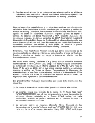  Que las amortizaciones de los préstamos bancarios otorgados por el Banco
Continental, Banco de Crédito y BBVA International Investment Corporation de
Puerto Rico, han sido registrados contablemente por Holding Continental.
Que en base a los procedimientos y constataciones realizas, precedentemente
señalados, Price Waterhouse Coopers concluye que los ingresos y salidas de
fondos de Holding Continental, corresponden a transacciones relacionadas con:
aportes de capital de accionistas, dividendos pagados, aportes de capital o
compra de acciones del banco Continental y AFP Horizonte, dividendos de
inversiones recibidas, préstamos bancarios de BBVA International Investment
Corporation de Puerto Rico, Banco de Crédito del Perú y Banco Continental y sus
respectivas amortizaciones, así como los pagos de sus respectivos intereses y
comisiones bancarias relacionados y otros pagos de servicios y gastos
relacionados con las operaciones habituales de Holding Continental.
Finalmente, Price Waterhouse Coopers señala que como consecuencia de la
revisión realizada, no observa evidencia de actos ilegales, errores significativos,
fraudes o desvíos de fondos por pagos a terceros en relación con las
transacciones mencionadas.
Del mismo modo, Holding Continental S.A. y Banco BBVA Continental, mediante
escrito recibido el 13 de Junio de 2002 (Reg.1442) acompaña para conocimiento
de la Comisión Investigadora, el Informe Especial de KPMG de Puerto Rico de
fecha 17 de Mayo de 2002, por el cual dicha empresa auditora se pronuncia
respecto a verificar un “Anexo de Ciertas Transacciones de Honorarios de
Abogados internos” que fuera preparado para confirmar a la Gerencia del BBVA
Banco Continental que todas las transacciones incluidas en dicho anexo, se
registraron como ingreso en la contabilidad del banco.
Los procedimientos y hallazgos relacionados que señala dicho informe son los
siguientes:
 Se obtuvo el anexo de las transacciones y otros documentos relacionados.
 La gerencia obtuvo una consulta de la cuenta de “In house legal fees“
(Nº4457012661001009) para el mes correspondiente a cada transacción de
abogados internos detallados en el Anexo. KPMG verificó que cada
transacción detallada se pudiera identificar en la consulta impresa. La
información comparada concordó.
 La gerencia obtuvo un resumen (Consulta Mayor Mensual) de las
transacciones de la cuenta “In house legal fees“ (Nº4457012661001009) para
cada uno de los años comprendidos entre 1996 y 1999. KPMG verificó que
50
 