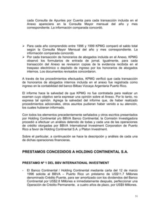 cada Consulta de Apuntes por Cuenta para cada transacción incluida en el
Anexo apareciera en la Consulta Mayor mensual del año y mes
correspondiente. La información comparada concordó.
 Para cada año comprendido entre 1996 y 1999 KPMG comparó el saldo total
según la Consulta Mayor Mensual del año y mes correspondiente. La
información comparada concordó.
 Por cada transacción de honorarios de abogados incluida en el Anexo, KPMG
observó los formularios de entrada de jornal. Igualmente, para cada
transacción del Anexo se revisaron copias de la evidencia recibida en el
traspaso electrónico o depósito de ingreso por los honorarios de abogados
internos. Los documentos revisados concordaron.
A través de los procedimientos efectuados, KPMG verificó que cada transacción
de honorarios de abogados internos incluida en el anexo fue registrada como
ingreso en la contabilidad del banco Bilbao Vizcaya Argentaria Puerto Rico.
El informe hace la salvedad de que KPMG no fue contratada para realizar un
examen cuyo objetivo sería expresar una opinión sobre el Anexo. Por lo tanto, no
expresa tal opinión. Agrega la salvedad del informe que, de haber realizado
procedimientos adicionales, otros asuntos pudieran haber venido a su atención,
los cuales hubieran informado.
Con todos los elementos precedentemente señalados y otros escritos presentados
por Holding Continental y/o BBVA Banco Continental, la Comisión Investigadora
procedió a efectuar un análisis detenido de todas y cada una de las operaciones
de crédito otorgadas por BBVA International Investment Corporation de Puerto
Rico a favor de Holding Continental S.A. y Platon Investment.
Sobre el particular, a continuación se hace la descripción y análisis de cada una
de dichas operaciones financieras.
PRESTAMOS CONCEDIDOS A HOLDING CONTINENTAL S.A.
PRESTAMO Nº 1 DEL BBV INTERNATIONAL INVESTMENT
- El Banco Continental / Holding Continental mediante carta del 12 de marzo
1996 solicita al BBVA – Puerto Rico un préstamo de US$11.7 Millones
denominado Crédito Puente, para ser amortizado con los dividendos del Banco
Continental por US$2.8 Millones e inmediatamente después, perfeccionar una
Operación de Crédito Permanente, a cuatro años de plazo, por US$9 Millones.
51
 