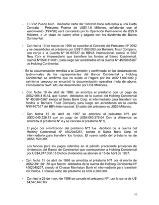 - El BBV Puerto Rico, mediante carta del 19/03/96 hace referencia a una Carta
Contrato - Préstamo Puente de US$11.8 Millones, señalando que al
vencimiento (19/4/96) será cancelado por la Operación Permanente de US$ 9
Millones, a un plazo de cuatro años y pagado con los dividendo del Banco
Continental.
- Con fecha 19 de marzo de 1996 se suscribe el Contrato del Préstamo Nº 0692
y se desembolsa el préstamo por US$11,800,000 por Bankers Trust Company,
con cargo a la Cuenta Nº 04167537 de BBVA Internacional, siendo el BBV
New York el intermediario que transfiere los fondos al Banco Continental,
cuenta Nº5500110981, para luego ser acreditados en la cuenta Nº 4502045267
de Holding Continental.
- En la documentación remitida a la Comisión y confirmado en las declaraciones
testimoniales de los representantes del Banco Continental y Holding
Continental, se confirma que no exíste el Pagaré por los US$11,800,000 y
asimismo tampoco se encontró la documentación operativa (nota de abono,
transferencia Swift. etc) del desembolso por US$ 9Millones.
- Con fecha 19 de abril de 1996, se amortiza el préstamo con un pago de
US$2,965,416.84, que fueron debitados de la cuenta del Holding Continental
Nº 4502045267 siendo el Swiss Bank Corp. el intermediario para transferir los
fondos al Bankers Trust Company para luego ser acreditados en la cuenta
Nº04167537 del BBV-Internacional. El saldo del préstamo es US$9 Millones.
- Con fecha 15 de abril de 1997 se amortiza el préstamo Nº1 por
US$3,045,328.13 con un pago de US$4,065,376.04 Con la diferencia se
amortiza el préstamo Nº 4 y se cancela el préstamo Nº 5.
El pago por amortización del préstamo Nº1 fue debitado de la cuenta del
Holding Continental Nº 4502045267, siendo el Swiss Bank Corp. el
intermediario para transferir los fondos. El nuevo saldo del préstamo es de
US$6,750,000.
Los fondos para los pagos referidos en el párrafo precedente provienen de
dividendos del Banco de Continental que corresponden a Holding Continental
por US$4,977,300.15 Dichos dividendos se abonan el 15 de Abril de 1997.
- Con fecha 15 de abril de 1998 se amortiza el préstamo Nº1 por el monto de
US$2,891,601.56 que fueron debitados de la cuenta del Holding Continental Nº
4502045267, siendo el Chasse Manhatan Bank el intermediario para transferir
los fondos. El nuevo saldo del préstamo es US$ 4,500,000.
- Con fecha 29 de mayo de 1998 se cancela el préstamo Nº1 por la suma de US
$4,548,640.63
52
 