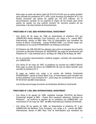 Este pago es parte del abono total US $15,010,414.94 que se aplica también
para cancelar los prestamos Nº7 y Nº8 y para amortizar el préstamo Nº 9. Los
fondos provienen del aporte de capital por US $19 millones. En la
documentación remitida no se sustenta el origen de los fondos para dicho
aporte de capital, los que podrían provenir de recursos propios de los
accionistas o de otras fuentes de financiamiento.
PRESTAMO Nº 2 DEL BBV INTERNATIONAL INVESTMENT
- Con fecha 28 de mayo de 1996 se desembolsa el préstamo Nº2 por
US$200,000 desde Bankers Trust Company, con cargo a la cuenta BBV-
Internacional, siendo el BBV New York el intermediario que transfiere los
fondos al Banco Continental, cuenta Nº5500110981. Los fondos luego son
acreditados en la cuenta Nº4502045267 de Holding Continental.
- El Préstamo de US$ 200,000 fue utilizado para cubrir el sobregiro de la Cuenta
Corriente en Moneda Extranjera Nº 4502045267 por pago de amortización del
Préstamo Nº 1 más intereses del 31 de Mayo de 1996 al 26 de Mayo de 1997.
- No se encuentra documentación crediticia (pagare, contrato) del desembolso
por US$200,000.
- Con fecha 27 de mayo de 1997, el préstamo se cancela por US$217,820.83
Este pago es parte del abono de US$860,561.46 que se utiliza también para
cancelar el préstamo Nº 3.
El pago se realiza con cargo a la cuenta del Holding Continental
Nº4502045267, siendo el Swiss Bank Corp. el intermediario para transferir los
fondos al Banker Trust Company N.Y., para luego ser acreditados en la cuenta
Nº 04167537 del BBV-International.
Los fondos para el pago provienen de dividendos del Banco Continental.
PRESTAMO Nº 3 DEL BBV INTERNATIONAL INVESTMENT
- Con fecha 8 de agosto de 1996, mediante mensaje TELEFAX del Banco
Continental dirigido al BBV - Puerto Rico haciendo referencia “Solicitud de
Préstamo” , se confirma la petición de un préstamo por US$600,000, con
vencimiento 27 de mayo de 1997 del BBV-International a Holding Continental.
- Con fecha 09 de agosto de 1996, se desembolsa el préstamo Nº 3 por
US$600,000 del Bankers Trust Company, con cargo a la cuenta del BBV-
Internacional, siendo el BBV New York el intermediario que transfiere los
53
 