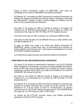 fondos al Banco Continental, cuenta. Nº 5500110981, para luego ser
acreditados en la cuenta Nº 4502045267 del Holding Continental.
- El Préstamo Nº 3 concedido por BBV International Investment Corporation fue
utilizado por Holding Continental para efectuar pagos a Coleridge y Asociados
por US$ 200,600. También al pago de gastos legales de Préstamo por US
$100,110.25 y requerimientos de Tesorería.
- Con fecha 31 de octubre de 1996 se suscribe el Pagaré y el Contrato del
Préstamo de US $600,000 (desembolsado el 09 de agosto de 1996), con
vencimiento 27 de mayo de 1997 ( Nº 0758 y Nº 0757 respectivamente).
- Con fecha 27 de mayo de 1997 el préstamo se cancela por US$642,740.60
Este pago es parte del abono de US $860,561.46 que se utiliza también para
cancelar el préstamo Nº 2.
El pago se realiza con cargo a la cuenta del Holding Continental Nº
4502045267, siendo el Swiss Bank Corp. el intermediario para transferir los
fondos al Banker Trust Company N.Y., para luego ser acreditados en la cuenta
Nº 04167537 del BBV-International.
Los fondos para el pago provienen de dividendos del Banco Continental.
PRESTAMO Nº4 DEL BBV INTERNATIONAL INVESTMENT
- Con fecha 23 de octubre se desembolsa el préstamo 4 por US $11,800,000
desde el Bankers Trust Company, con cargo a la cuenta del BBV-Internacional,
siendo el BBV New York el intermediario que transfiere los fondos al Banco
Continental, cuenta Nº 5500110981, para luego ser acreditados en la cuenta Nº
4502045267 del Holding Continental.
- Con fecha 31 de octubre de 1996 se suscribe el Pagaré y el Contrato del
Préstamo Nº 4, con vencimiento el 31 de enero de 1997 (Nº 0756 y Nº 0755
respectivamente).
- El Préstamo Nº 4 concedido por BBV International Investment Corporation fue
utilizado por Holding Continental para comprar 6,777,267 acciones de AFP
Horizonte a S/. 5.18 por acción, es decir S/. 35,106,243.06 y se pagaron
comisiones por S/. 207,126.83. Siendo el importe total S/. 35,313,369.89 al tipo
de cambio de S/. 2.576 es igual a US $ 13,708,128.29.
La compra de las 6,777,267 acciones supuso que Holding Continental
adquiriera el 10.49% de AFP Horizonte.
54
 