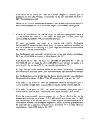 - Con fecha 31 de enero de 1997 se suscribe Pagaré y Contrato por un
préstamo de US $13,700,000, vencimiento 15 de abril del 2000 (Nº 0794 y
Nº0793 respectivamente).
No se ha encontrado evidencias de desembolso. Ambos documentos serian la
renovación del préstamo Nº 4, sin haber pagado los intereses devengados.
- Con fecha 11 de febrero de 1997 se pagan los intereses devengados desde el
23 de octubre de 1996 al 31 de enero de 1997 por US$328,229.17 que
corresponde al préstamo Nº4 previamente renovado.
El pago se realiza con cargo a la cuenta del Holding Continental
Nº4502045267, siendo el Swiss Bank Corp. el intermediario para transferir los
fondos al Banker Trust Company N.Y., para luego ser acreditados en la cuenta.
Nº 04167537 del BBV-International.
Los fondos para esta operación provienen a su vez de otro crédito, el préstamo
Nº 5 por US$325,000 abonados el 11 de febrero de 1997.
- Con fecha 15 de abril de 1997 se amortiza el préstamo Nº 4 por US
$689,369.44 con un pago de US $4,065,376.04 que también se aplica a la
amortización del préstamo Nº 1 y cancelación del préstamo Nº 4.
El pago fue ejecutado mediante débito en la cuenta del Holding Continental
Nº4502045267. El Swiss Bank Corp. es intermediario para transferir los fondos.
Los fondos provienen de dividendos del Banco Continental correspondientes a
Holding Continental por US $4,977,300.15 abonados el 15 de abril de 1997.
- Con fecha 27 de mayo de 1997, se capitalizan intereses devengados por la
suma de US $133,328.13 El nuevo saldo del Capital es US $13,383,328.13.
- Con fecha 30 de junio de 1997, se capitalizan intereses devengados por la
suma de US $109,018.36 El nuevo saldo del Capital es US$13,492,346.49.
- Entre la documentación proporcionada por el Banco Continental, se ha
encontrado un tercer pagare por US $13,492,346.49 suscrito en julio de 1997,
con vencimiento al 15 de abril del 2000. Dicho Pagaré no tiene numeración ni
certificación Notarial. Por el importe registrado, resulta evidente que representa
la operación de la segunda renovación del préstamo Nº 4 con los intereses
capitalizados hasta el 30 de junio de 1997.
55
 