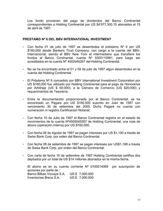 Los fondo provienen del pago de dividendos del Banco Continental
correspondientes a Holding Continental por US $4’977,300.15 abonados el 15
de abril de 1997.
PRESTAMO Nº 6 DEL BBV INTERNATIONAL INVESTMENT
- Con fecha 01 de julio de 1997 se desembolsa el préstamo Nº 6 por US
$160,000 desde Bankers Trust Company, con cargo a la cuenta del BBV-
Internacional, siendo el BBV New York el intermediario que transfiere los
fondos al Banco Continental, cuenta Nº 5500110981, para luego ser
acreditados en la cuenta Nº 4502045267 del Holding Continental.
- No se ha encontrado entre el 01 y 09 de julio de 1997 algún desembolso en la
cuenta del Holding Continental.
- El Préstamo Nº 6 concedido por BBV International Investment Corporation por
US $160,000 fue utilizado por Holding Continental para el pago de Honorarios
por Arbitraje (US $ 60,000); a la Cámara de Comercio (US $20,000) y
requerimientos de Tesorería.
- Entre la documentación proporcionada por el Banco Continental, se ha
encontrado un Pagare por US $160,000 suscrito en Julio de 1997 con
vencimiento 30 de setiembre del 2000. Dicho Pagaré no cuenta con
numeración ni registra Certificación Notarial.
- Con fecha 10 de Julio de 1997 el Banco Continental registra en el estado de
movimientos de la cuenta Nº4505045267 de Holding Continental, una nota de
abono (operación interna) por US $160,000.
- Con fecha 08 de Agosto de 1997 se pagan intereses por US $1,150 a través de
Swiss Bank Corp. por orden del Banco Continental.
- Con fecha 08 de setiembre de 1997 se pagan intereses por US$1,188 a través
de Swiss Bank Corp. por orden del Banco Continental.
- Con carta de fecha 16 de setiembre de 1997 Holding Continental certifica dos
depósitos por un total de US $14 millones abonados en la misma fecha.
El abono es en su cuenta corriente Nº 0100014069 por suscripción de
acciones por parte de :
Banco Bilbao Vizcaya S.A. US $ 7,000,000
Inversiones Breca S.A. US $ 7,000,000
57
 
