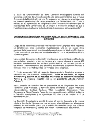 El plazo de funcionamiento de dicha Comisión Investigadora culminó sus
funciones en el mes de junio del presente año, pero recomendando que el nuevo
Congreso de la República formé una Comisión con las mismas características, por
las materias pendientes y la carga acumulada que faltaba confrontar. Como lo
declaró en su oportunidad el congresista David Waisman se requiere que los
nuevos plazo de la Comisión sea de un año por lo menos con el objeto de que la
investigación pueda alcanzar todas las áreas de acción que se han propuesto.8
COMISION INVESTIGADORA PRESIDIDA POR ANA ELENA TOWNSEND DIEZ
CANSECO
Luego de las elecciones generales y la instalación del Congreso de la República
se constituyeron cinco comisiones investigadoras, una de las cuales debía
continuar la tarea de seguir investigando la organización de Vladimiro Montesinos
Torres, mandato al que ahora se sumaba la relación con el ex presidente Alberto
Fujimori Fujimori9
.
La necesidad de una nueva Comisión Investigadora se sustentaba en el hecho de
que se habían levantado el secreto bancario y la reserva tributaria a más de 400
personas, y de las cuales sólo se había podido analizar una pequeña porción de
las mismas. Adicionalmente a ello el acervo documentario superó con facilidad el
millón de folios y no había podido ser revisado en su integridad.
El 13 de agosto de 2001, el pleno del Congreso de la República aprueba la
formación de una Comisión Investigadora: “sobre la actuación, el origen,
movimiento y destino de los recursos financieros de Vladimiro Montesinos
Torres y su evidente relación con el ex presidente Alberto Fujimori
Fujimori”.
Esta Comisión fue formada bajo la presidencia de la congresista Ana Elena
Townsend Diez Canseco, y teniendo como miembros a Edgar Villanueva
(vicepresidente), Gustavo Pacheco Villar (secretario), Hildebrando Tapia
Samaniego y César Zumaeta Flores. La representación nacional fijó el ámbito de
la Comisión Investigadora y su vigencia por 120 días, que se cumplen el 12 de
diciembre de 2001.
La Comisión Investigadora acordó levantar el secreto bancario y la reserva
tributaria de más de 130 personas, que se suman a las 400 personas a las que se
procedió en ese sentido, por lo que el acervo documentario ocupa dos bóvedas
completas de información y alcanza a un millón 185 mil folios de documentos.
8
Conferencia de Prensa de la Comisión Investigadora. Febrero de 2001.
9
Acuerdo del Pleno del Congreso de la República del 13 de agosto de 2001.
6
 