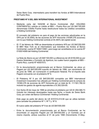 Swiss Bank Corp. intermediario para transferir los fondos al BBV-International
de Puerto Rico.
PRESTAMO Nº 9 DEL BBV INTERNATIONAL INVESTMENT
- Mediante carta del 16/02/98 el Banco Continental, (Ref: HOLDING
CONTINENTAL) solicita un crédito al BBV – Puerto Rico por US $40’100,000
denominado Crédito Puente hasta reestructurar todos los créditos concedidos
a Holding Continental.
El concepto del préstamo es para el pago de las acciones adjudicadas en la
OPA por el 30.309% de las acciones de AFP Horizonte (19'584,376 acciones)
con lo que Holding Continental controla el 54.364% del capital social.
- El 17 de febrero de 1998 se desembolsa el préstamo Nº9 por US $40’250,000
El BBV New York es el intermediario que transfiere los fondos al Banco
Continental, cuenta Nº 5500110981, para luego ser acreditados en la cuenta Nº
0100014069 del Holding Continental.
La Nota de Abono es por US $40’100,000 La diferencia de US $150,000 es por
Gastos Notariales y Comisión de Apertura, los cuales fueron pagados al BBV -
Puerto Rico, cuenta Nº 40057573.
- En la documentación proporcionada por el Banco Continental, se ubica un
Pagaré por US $40’250,000 suscrito en febrero de 1998, con vencimiento 30
de junio de 1998, sin numeración ni certificación Notarial. Por el importe este
Pagaré concuerda con el préstamo Nº 9.
- El Préstamo Nº 9 por US $40’250,000 concedido por BBV International
Investment Corporation fue utilizado por Holding Continental para la compra de
19’584,376 de acciones de AFP Horizonte por un total de S/. 111’501,780.33
incluido los gastos de agente equivalentes a S/.262,524.65.
- Con fecha 29 de mayo de 1998 se amortiza el préstamo por US $1,054,580.73
incluido los intereses devengados hasta esa fecha, a través de Swiss Bank
Corp. por orden del Banco Continental / Holding Continental.
Este pago es parte del abono de US $15’010,414.94 que se utiliza también
para cancelar los préstamos Nº 1, Nº 7 y Nº 8.
El nuevo saldo del préstamo Nº 9 es de US $40’000,000
- Entre la documentación proporcionada por el Banco Continental, se ha
encontrado un segundo Pagaré por US $40’000,000 y un Contrato por el
mismo importe, ambos suscritos el 01 de junio 1998 (Vencimiento 31-May-
61
 