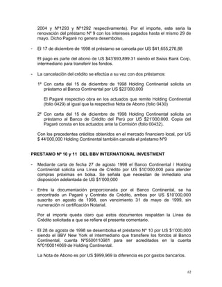 2004 y Nº1293 y Nº1292 respectivamente). Por el importe, este seria la
renovación del préstamo Nº 9 con los intereses pagados hasta el mismo 29 de
mayo. Dicho Pagaré no genera desembolso.
- El 17 de diciembre de 1998 el préstamo se cancela por US $41,655,276,88
El pago es parte del abono de US $43’693,899.31 siendo el Swiss Bank Corp.
intermediario para transferir los fondos.
- La cancelación del crédito se efectúa a su vez con dos préstamos:
1º Con carta del 15 de diciembre de 1998 Holding Continental solicita un
préstamo al Banco Continental por US $23’000,000
El Pagaré respectivo obra en los actuados que remite Holding Continental
(folio 0429) al igual que la respectiva Nota de Abono (folio 0430)
2º Con carta del 15 de diciembre de 1998 Holding Continental solicita un
préstamo al Banco de Crédito del Perú por US $21’000,000. Copia del
Pagaré consta en los actuados ante la Comisión (folio 00432).
Con los precedentes créditos obtenidos en el mercado financiero local, por US
$ 44’000,000 Holding Continental también cancela el préstamo Nº9
PRESTAMO Nº 10 y 11 DEL BBV INTERNATIONAL INVESTMENT
- Mediante carta de fecha 27 de agosto 1998 el Banco Continental / Holding
Continental solicita una Línea de Crédito por US $10’000,000 para atender
compras próximas en bolsa. Se señala que necesitan de inmediato una
disposición adelantada de US $1’000,000
- Entre la documentación proporcionada por el Banco Continental, se ha
encontrado un Pagaré y Contrato de Crédito, ambos por US $10’000,000
suscrito en agosto de 1998, con vencimiento 31 de mayo de 1999, sin
numeración ni certificación Notarial.
Por el importe queda claro que estos documentos respaldan la Línea de
Crédito solicitada a que se refiere el presente comentario.
- El 28 de agosto de 1998 se desembolsa el préstamo Nº 10 por US $1’000,000
siendo el BBV New York el intermediario que transfiere los fondos al Banco
Continental, cuenta Nº5500110981 para ser acreditados en la cuenta
Nº0100014069 de Holding Continental.
La Nota de Abono es por US $999,969 la diferencia es por gastos bancarios.
62
 