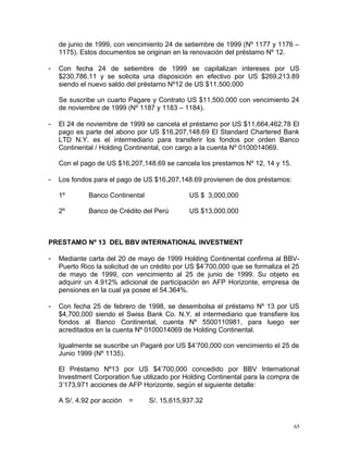de junio de 1999, con vencimiento 24 de setiembre de 1999 (Nº 1177 y 1176 –
1175). Estos documentos se originan en la renovación del préstamo Nº 12.
- Con fecha 24 de setiembre de 1999 se capitalizan intereses por US
$230,786.11 y se solicita una disposición en efectivo por US $269,213.89
siendo el nuevo saldo del préstamo Nº12 de US $11,500,000
Se suscribe un cuarto Pagare y Contrato US $11,500.000 con vencimiento 24
de noviembre de 1999 (Nº 1187 y 1183 – 1184).
- El 24 de noviembre de 1999 se cancela el préstamo por US $11,664,462.78 El
pago es parte del abono por US $16,207,148.69 El Standard Chartered Bank
LTD N.Y. es el intermediario para transferir los fondos por orden Banco
Continental / Holding Continental, con cargo a la cuenta Nº 0100014069.
Con el pago de US $16,207,148.69 se cancela los prestamos Nº 12, 14 y 15.
- Los fondos para el pago de US $16,207,148.69 provienen de dos préstamos:
1º Banco Continental US $ 3,000,000
2º Banco de Crédito del Perú US $13,000.000
PRESTAMO Nº 13 DEL BBV INTERNATIONAL INVESTMENT
- Mediante carta del 20 de mayo de 1999 Holding Continental confirma al BBV-
Puerto Rico la solicitud de un crédito por US $4’700,000 que se formaliza el 25
de mayo de 1999, con vencimiento al 25 de junio de 1999. Su objeto es
adquirir un 4.912% adicional de participación en AFP Horizonte, empresa de
pensiones en la cual ya posee el 54.364%.
- Con fecha 25 de febrero de 1998, se desembolsa el préstamo Nº 13 por US
$4,700,000 siendo el Swiss Bank Co. N.Y. el intermediario que transfiere los
fondos al Banco Continental, cuenta Nº 5500110981, para luego ser
acreditados en la cuenta Nº 0100014069 de Holding Continental.
Igualmente se suscribe un Pagaré por US $4’700,000 con vencimiento el 25 de
Junio 1999 (Nº 1135).
El Préstamo Nº13 por US $4’700,000 concedido por BBV International
Investment Corporation fue utilizado por Holding Continental para la compra de
3’173,971 acciones de AFP Horizonte, según el siguiente detalle:
A S/. 4.92 por acción = S/. 15,615,937.32
65
 