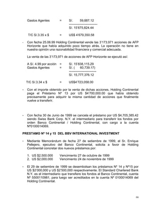 Gastos Agentes = S/. 59,887.12
---------------------------
S/. 15’675,824.44
T/C S/.3.35 x $ = US$ 4’679,350.58
- Con fecha 25.06.99 Holding Continental vende las 3’173,971 acciones de AFP
Horizonte que había adquirido poco tiempo atrás. La operación no tiene en
nuestra opinión una razonabilidad financiera y comercial adecuada.
La venta de las 3’173,971 de acciones de AFP Horizonte se ejecutó así:
A S/. 4.99 por acción = S/. 15’838,115.29
Gastos Agentes = S/. ( 60,739.17)
--------------------------
S/. 15,777,376.12
T/C S/.3.34 x $ = US$4’723,058.00
- Con el importe obtenido por la venta de dichas acciones, Holding Continental
paga el Préstamo Nº 13 por US $4’700,000.00 que había obtenido
precisamente para adquirir la misma cantidad de acciones que finalmente
vuelve a transferir.
- Con fecha 30 de Junio de 1999 se cancela el préstamo por US $4,705,385.42
siendo Swiss Bank Corp. N.Y. el intermediario para transferir los fondos por
orden Banco Continental / Holding Continental, con cargo a la cuenta
Nº0100014069.
PRESTAMO Nº 14 y 15 DEL BBV INTERNATIONAL INVESTMENT
- Mediante Memorándum de fecha 27 de setiembre de 1999, el Sr. Enrique
Pellejero, ejecutivo del Banco Continental, solicita a favor de Holding
Continental concretar dos nuevos préstamos por:
1. US $2,500.000 Vencimiento 27 de octubre de 1999
2. US $2,000.000 Vencimiento 24 de noviembre de 1999
- El 29 de setiembre de 1999 se desembolsan los préstamos Nº 14 y Nº15 por
US $2’000,000 y US $2’500,000 respectivamente. El Standard Chartered Bank
N.Y. es el intermediario que transfiere los fondos al Banco Continental, cuenta
Nº 5500110981, para luego ser acreditados en la cuenta Nº 0100014069 del
Holding Continental.
66
 