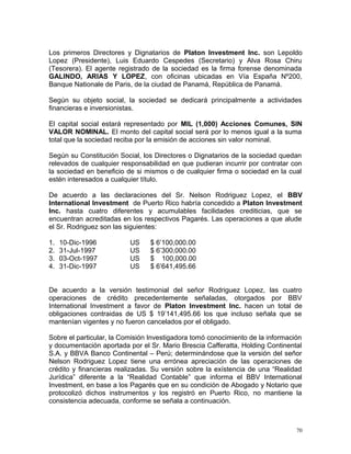 Los primeros Directores y Dignatarios de Platon Investment Inc. son Lepoldo
Lopez (Presidente), Luis Eduardo Cespedes (Secretario) y Alva Rosa Chiru
(Tesorera). El agente registrado de la sociedad es la firma forense denominada
GALINDO, ARIAS Y LOPEZ, con oficinas ubicadas en Vía España Nº200,
Banque Nationale de Paris, de la ciudad de Panamá, República de Panamá.
Según su objeto social, la sociedad se dedicará principalmente a actividades
financieras e inversionistas.
El capital social estará representado por MIL (1,000) Acciones Comunes, SIN
VALOR NOMINAL. El monto del capital social será por lo menos igual a la suma
total que la sociedad reciba por la emisión de acciones sin valor nominal.
Según su Constitución Social, los Directores o Dignatarios de la sociedad quedan
relevados de cualquier responsabilidad en que pudieran incurrir por contratar con
la sociedad en beneficio de si mismos o de cualquier firma o sociedad en la cual
estén interesados a cualquier título.
De acuerdo a las declaraciones del Sr. Nelson Rodriguez Lopez, el BBV
International Investment de Puerto Rico habría concedido a Platon Investment
Inc. hasta cuatro diferentes y acumulables facilidades crediticias, que se
encuentran acreditadas en los respectivos Pagarés. Las operaciones a que alude
el Sr. Rodriguez son las siguientes:
1. 10-Dic-1996 US $ 6’100,000.00
2. 31-Jul-1997 US $ 6’300,000.00
3. 03-Oct-1997 US $ 100,000.00
4. 31-Dic-1997 US $ 6’641,495.66
De acuerdo a la versión testimonial del señor Rodriguez Lopez, las cuatro
operaciones de crédito precedentemente señaladas, otorgados por BBV
International Investment a favor de Platon Investment Inc. hacen un total de
obligaciones contraidas de US $ 19’141,495.66 los que incluso señala que se
mantenían vigentes y no fueron cancelados por el obligado.
Sobre el particular, la Comisión Investigadora tomó conocimiento de la información
y documentación aportada por el Sr. Mario Brescia Cafferatta, Holding Continental
S.A. y BBVA Banco Continental – Perú; determinándose que la versión del señor
Nelson Rodriguez Lopez tiene una errónea apreciación de las operaciones de
crédito y financieras realizadas. Su versión sobre la exístencia de una “Realidad
Jurídica” diferente a la “Realidad Contable” que informa el BBV International
Investment, en base a los Pagarés que en su condición de Abogado y Notario que
protocolizó dichos instrumentos y los registró en Puerto Rico, no mantiene la
consistencia adecuada, conforme se señala a continuación.
70
 