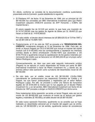 En efecto, conforme se constata de la documentación crediticia sustentatoria
presentada ante la Comisión, queda establecido lo siguiente:
 El Préstamo Nº1 de fecha 10 de Diciembre de 1996, por un principal de US
$6’100,000 fue concedido por BBV International Investment para que Platon
Investment adquiera 2’836,018 acciones de AFP Horizonte ( 4.389% del
Capital Social ).
El precio pagado fue de S/.5.20 por acción, lo que hace una inversión de
S/.14’747,293.60 mas los gastos de Agente de Bolsa por S/. 69,607.23 que
hacen un total de S/. 14’816,900.83
Por este crédito el deudor abonó intereses de US $89,625.52 el 13-Feb-1997 y
de US $91,500 el 15-ABR-1997.
 Posteriormente, el 31 de Julio de 1997 se procede a la “RENOVACION DEL
CRÉDITO” inicialmente otorgado el 10 de Diciembre de 1996. Para ello, se
emite un Nuevo Pagaré por US $ 6’300,000 que incluye el importe del capital
insoluto (US $ 6’100,000) mas los correspondiente a capitalizar los intereses
corridos desde la última amortización (15-Abr-1997) que ascienden a US
$159,775.52 e igualmente incluye la capitalización de los gastos notariales por
renovación del crédito que se facturaron en US $40,224.48 por el propio señor
Nelson Rodriguez Lopez.
Consecuentemente, es claro que para este segundo instrumento jurídico
(Pagaré) no se ejecuta un nuevo desembolso de fondos por parte de BBV
International Investment a favor de Platon Investment Inc. y siendo así, es
erróneo atribuir esta operación como sumatoria del desembolso inicial de US
$6’100,000
 De otro lado, por el crédito inicial de US $6’100,000 (10-Dic-1996)
naturalmente se confeccionaron los respectivos Contratos de Crédito y el
Pagaré, los que fueron protocolizados y registrados por el señor Nelson
Rodriguez Lopez. Por ello, se procedió a emitir una factura de honorarios
legales de US $100,000 la misma que no fue pagada por el deudor Platon
Investment Inc. y en tal sentido, BBV International Investment con fecha 03 de
Octubre de 1997 procede a otorgar un NUEVO CREDITO por dicha suma.
Para implementar dicha operación, se emite un tercer Pagaré, esta vez por el
monto de US $6’400,000 que involucra el monto de la factura por gastos
legales y notariales ($ 100,000) y el saldo deudor de US $6’100,000
En esta nueva operación financiera, igualmente no se acredita que se haya
realizado un desembolso adicional por el importe del pagaré que se emitía,
esto es, US $6’400,000 y en tal sentido, igualmente carece de consistencia
71
 