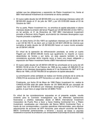 señalar que las obligaciones y exposición de Platon Investment Inc. frente al
BBV International Investment se incrementa en dicha cantidad.
 El nuevo saldo deudor de US $6’400,000 a su vez devenga intereses sobre US
$6’300,000 desde el 31 de julio de 1997 y por US $100,000 desde el 03 de
Octubre de 1997.
Por su parte, Platon Investment Inc. no amortiza el capital adeudado ni abona
intereses desde la emisión del tercer Pagaré por US $6’400,000 (3-Oct-1997) y
en tal sentido, el 31 de Diciembre de 1997 BBV International Investment
procede a Renovar dicho Pagaré, acumulando los intereses devengados cuyo
importe procede a capitalizar.
Así, en dicha fecha (31-Dic-1997) se capitalizan intereses por US $239,301.56
y por US $2,194.10, es decir, por un total de US $241,495.66 los mismos que
sumados al saldo deudor de US $6’400,000 hacen un nuevo monto acreedor
de US $6’641,495.66
En virtud de la operación de refinanciación precitada, se emite un cuarto
Pagaré por US $6’641,495.66 monto que igualmente no importó un nuevo
desembolso de fondos y por tanto, en este aspecto también no tiene
consistencia acumular dicho importe como si fuera una mayor obligación y
exposición de Platon Investment frente a BBV International Investment.
 El nuevo saldo deudor de US $6’641,495.66 fue amortizado en la suma de US
$5’683,135.58 el día 27 de Febrero de 1998 de los cuales US $86,823.72 se
aplican a los intereses devengados desde el 31 de Diciembre de 1997 al 01 de
Marzo de 1998 y US $5’769,959.30 se aplicaron al capital adeudado.
La amortización antes señalada se realiza con fondos producto de la venta de
2’836,018 de acciones de AFP Horizonte a un valor de S/.5.68 por acción.
Finalmente, con fecha 29 de Mayo de 1998 Platon Investment Inc. realiza la
CANCELACION total del saldo deudor de US $958,360.08 por concepto de
capital mas US $18,584.03 por intereses devengados y US $ 9,775.52 por
gastos, lo que hace un pago total de US $986,719.63
En virtud de las consideraciones expuestas en el presente acápite, resulta
evidente para la Comisión Investigadora que las diferentes operaciones
financieras y créditos realizadas desde el BBVA International Investment
Corporation de Puerto Rico a favor y hacia Holding Continental S.A. y Platon
Investment, canalizadas por intermedio del Banco BBVA Continental Perú, a
través de sus corresponsales y cuentas operativas internacionales, para efectuar
adquisiciones de acciones de AFP Horizonte; para adquirir acciones del Banco
BBVA Continental pertenecientes a terceros ( Acciones del Estado no adquiridas
inicialmente en el proceso de privatización y las correspondiente al porcentaje de acciones reservadas
72
 
