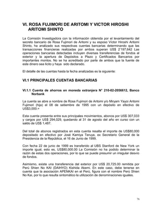 VI. ROSA FUJIMORI DE ARITOMI Y VICTOR HIROSHI
ARITOMI SHINTO
La Comisión Investigadora con la información obtenida por el levantamiento del
secreto bancario de Rosa Fujimori de Aritomi y su esposo Víctor Hiroshi Aritomi
Shinto, ha analizado sus respectivas cuentas bancarias determinando que las
transacciones financieras realizadas por ambos superan US$ 2’197,642 Las
operaciones bancarias detectadas incluyen diversas transferencias de fondos al
exterior y la apertura de Depósitos a Plazo y Certificados Bancarios por
importantes montos. No se ha acreditado por parte de ambos que la fuente de
este dinero sea licito y haya sido declarado.
El detalle de las cuentas hasta la fecha analizadas es la siguiente:
VI.1 PRINCIPALES CUENTAS BANCARIAS
VI.1.1 Cuenta de ahorros en moneda extranjera N° 210-02-2056612, Banco
Norbank
La cuenta se abre a nombre de Rosa Fujimori de Aritomi y/o Miryam Yayoi Aritomi
Fujimori (hija) el 08 de setiembre de 1995 con un depósito en efectivo de
US$3,000.=
Esta cuenta presenta entre sus principales movimientos, abonos por US$ 307,033
y cargos por US$ 294,029, quedando al 31 de agosto del año en curso con un
saldo de US$ 1,487.
Del total de abonos registrados en esta cuenta resalta el importe de US$80,000
depositado en efectivo por José Kamiya Teruya, ex Secretario General de la
Presidencia de la República, el 16 de Junio de 1999.
Con fecha 22 de junio de 1999 es transferido al UBS Stanford de New York un
importe igual, esto es, US$80,000.00 La Comisión no ha podido determinar la
razón de estas dos operaciones, por lo que se puede presumir un irregular desvío
de fondos.
Asimismo, existe una transferencia del exterior por US$ 20,725.00 remitida por
Perú Shien No KAI (DAIHYO) Kishida Akemi. En este caso, debe tenerse en
cuenta que la asociación APENKAI en el Perú, figura con el nombre Perú Shien
No Kai, por lo que resulta sintomático la utilización de denominaciones iguales.
76
 