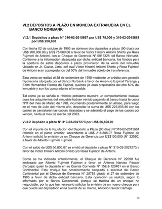 VI.2 DEPOSITOS A PLAZO EN MONEDA EXTRANJERA EN EL
BANCO NORBANK
VI.2.1 Depósitos a plazo N° 310-02-2015697 por US$ 75,000 y 310-02-2015681
por US$ 200,000
Con fecha 02 de octubre de 1995 se abrieron dos depósitos a plazo (90 días) por
US$ 200,000.00 y US$ 75,000.00 a favor de Víctor Hiroshi Aritomi Shinto y/o Rosa
Fujimori de Aritomi, con el Cheque de Gerencia N° 0013328 del Banco Norbank.
Conforme a la información alcanzada por dicha entidad bancaria, los fondos para
la apertura de estos depósitos a plazo provinieron de la venta del inmueble
ubicado en Jr. Cuzco, Lima, del cual Víctor Hiroshi Aritomi Shinto y Rosa Fujimori
de Aritomi eran copropietarios del 50% del inmueble objeto de transferencia.
Esta venta se realizó el 28 de setiembre de 1995 mediante un crédito con garantía
hipotecaria otorgado por el Banco Norbank a favor de Amancio Espinal Yaranga y
Edith Hernandez Ramos de Espinal, quienes ya eran propietarios del otro 50% del
inmueble y son los compradores el inmueble.
Tal como ya se señaló el referido préstamo muestra un comportamiento inusual,
pues los adquirientes del inmueble habían venido pagando al banco hasta la cuota
Nºl7 del mes de Marzo de 1998, incurriendo posteriormente en atraso, para luego
en el mes de Julio del mismo año, depositar la suma de US$ 225,855.46 con los
cuales se cancelaron las cuotas atrasadas y se adelanto el pago de las cuotas por
vencer, hasta el mes de marzo del 2003.
VI.2.2 Depósito a plazo N° 310-02-2027273 por US$ 66,806.07
Con el importe de la liquidación del Depósito a Plazo (90 días) N°310-02-2015681
referido en el punto anterior, ascendente a US$ 216,806.07 Rosa Fujimori de
Aritomi solicitó la emisión de un Cheque de Gerencia por US$150,000 (N° 22090)
a favor de Alberto Fujimori Fujimori.
Con el saldo de US$ 66,806.07 se emitió el depósito a plazo N° 310-02-2027273 a
favor de Víctor Hiroshi Aritomi Shinto y/o Rosa Fujimori de Aritomi.
Como se ha indicado anteriormente, el Cheque de Gerencia N° 22090 fue
endosado por Alberto Fujimori Fujimori a favor de Antonio Narciso Paucar
Carbajal, quien lo depósito en su Cuenta Corriente N° 152-2-120401 en el Banco
Continental. Este cheque fue posteriormente canjeado a solicitud del Banco
Continental por el Cheque de Gerencia N° 25755 girado el 27 de setiembre de
1996 a favor de dicha entidad bancaria. Esta operación se realizó, según lo
informado por el Banco Continental, porque se trataba de un cheque no
negociable, por lo que fue necesario solicitar la emisión de un nuevo cheque para
que pueda ser depositado en la cuenta de su cliente, Antonio Paucar Carbajal.
78
 