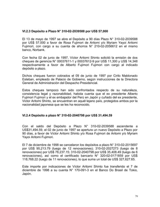 VI.2.3 Depósito a Plazo N° 310-02-2039588 por US$ 57,000
El 13 de mayo de 1997 se abre el Depósito a 90 días Plazo N° 310-02-2039588
por US$ 57,000 a favor de Rosa Fujimori de Aritomi y/o Myriam Yayoi Aritomi
Fujimori, con cargo a su cuenta de ahorros N° 210-02-2056612 en el mismo
banco, Norbank.
Con fecha 02 de junio de 1997, Víctor Aritomi Shinto solicitó la emisión de dos
cheques de gerencia N° 00037611-1 y 00037612-9 por US$ 11,300 y US$ 14,348
respectivamente a favor de Alberto Fujimori Fujimori con cargo al indicado
depósito a plazo.
Dichos cheques fueron cobrados el 09 de junio de 1997 por Cirilo Maldonado
Esteban, empleado de Palacio de Gobierno, según instrucciones de la Directora
General de Administración del Despacho Presidencial.
Estos cheques tampoco han sido confrontados respecto de su naturaleza,
consistencia legal y razonabilidad, habida cuenta que el ex presidente Alberto
Fujimori Fujimori y el ex embajador del Perú en Japón y cuñado del ex presidente,
Victor Aritomi Shinto, se encuentran en aquél lejano país, protegidos ambos por la
nacionalidad japonesa que se les ha reconocido.
VI.2.4 Depósito a plazo N° 310-02-2040798 por US$ 31,494.59
Con el saldo del Depósito a Plazo N° 310-02-2039588 ascendente a
US$31,494.59, el 02 de junio de 1997 se apertura un nuevo Depósito a Plazo por
90 días, a favor de Víctor Aritomi Shinto y/o Rosa Fujimori de Aritomi y/o Myriam
Yayoi Aritomi Fujimori.
El 7 de diciembre de 1998 se cancelaron los depósitos a plazo N° 310-02-2015697
por US$ 95,213.79 (luego de 12 renovaciones); 310-02-2027273 (luego de 8
renovaciones) por US$ 78,237.15; 310-02-2040798 por US$ 35,408.49 (luego de 6
renovaciones), así como el certificado bancario N° 320-02-0171859 por US$
118,768.22 (luego de 11 renovaciones), lo que suma un total de US$ 327,627.65.
Este importe por indicaciones de Víctor Aritomi Shinto fue transferido el 7 de
diciembre de 1998 a su cuenta N° 170-091-3 en el Banco Do Brasil de Tokio,
Japón.
79
 