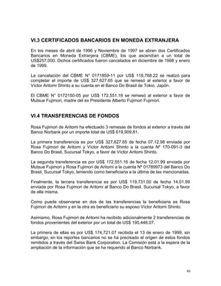 VI.3 CERTIFICADOS BANCARIOS EN MONEDA EXTRANJERA
En los meses de abril de 1996 y Noviembre de 1997 se abren dos Certificados
Bancarios en Moneda Extranjera (CBME), los que ascendían a un total de
US$257,000. Dichos certificados fueron cancelados en diciembre de 1998 y enero
de 1999.
La cancelación del CBME N° 0171859-11 por US$ 118,768.22 se realizó para
completar el importe de US$ 327,627.65 que se remesó al exterior a favor de
Víctor Aritomi Shinto a su cuenta en el Banco Do Brasil de Tokio, Japón.
El CBME N° 0172150-05 por US$ 172,551.16 se remesó al exterior a favor de
Mutsue Fujimori, madre del ex Presidente Alberto Fujimori Fujimori.
VI.4 TRANSFERENCIAS DE FONDOS
Rosa Fujimori de Aritomi ha efectuado 3 remesas de fondos al exterior a través del
Banco Norbank por un importe total de US$ 619,909.81.
La primera transferencia es por US$ 327,627.65 de fecha 07.12.98 enviada por
Rosa Fujimori de Aritomi y Víctor Aritomi Shinto a la cuenta Nº 170-091-3 del
Banco Do Brasil, Sucursal Tokyo, a favor de Víctor Aritomi Shinto.
La segunda transferencia es por US$ 172,551.16 de fecha 12.01.99 enviada por
Mutsue Fujimori y Rosa Fujimori de Aritomi a la cuenta Nº 01789973 del Banco Do
Brasil, Sucursal Tokyo, teniendo como beneficiaria a la última de las mencionadas.
Finalmente, la tercera transferencia es por US$ 119,731.00 de fecha 14.01.99
enviada por Rosa Fujimori de Aritomi al Banco Do Brasil, Sucursal Tokyo, a favor
de ella misma.
Como puede observarse en dos de las transferencias la beneficiaria es Rosa
Fujimori de Aritomi y en la otra es beneficiario su esposo Víctor Aritomi Shinto.
Asimismo, Rosa Fujimori de Aritomi ha recibido adicionalmente 2 transferencias de
fondos provenientes del exterior por un total de US$ 195,446.07.
La primera de ellas es por US$ 174,721.07 recibida el 13 de enero de 1999, sin
embargo, en los reportes bancarios no se ha precisado el origen de estos fondos
remitidos a través del Swiss Bank Corporation. La Comisión está a la espera de la
ampliación de la información que se ha requerido al Banco Norbank.
80
 