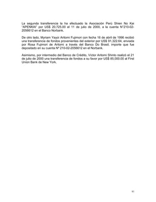 La segunda transferencia la ha efectuado la Asociación Perú Shien No Kai
“APENKAI” por US$ 20,725.00 el 11 de julio de 2000, a la cuenta N°210-02-
2056612 en el Banco Norbank.
De otro lado, Myriam Yayoi Aritomi Fujimori con fecha 16 de abril de 1996 recibió
una transferencia de fondos provenientes del exterior por US$ 91,322.64, enviada
por Rosa Fujimori de Aritomi a través del Banco Do Brasil, importe que fue
depositado en su cuenta Nº 210-02-2056612 en el Norbank.
Asimismo, por intermedio del Banco de Crédito, Víctor Aritomi Shinto realizó el 21
de julio de 2000 una transferencia de fondos a su favor por US$ 85,000.00 al First
Union Bank de New York.
81
 
