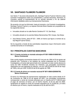 VII. SANTIAGO FUJIMORI FUJIMORI
Con fecha 11 de enero del presente año, Santiago Fujimori Fujimori informó a esta
Comisión Investigadora sobre sus propiedades y cuentas bancarias. Asimismo, la
Comisión solicitó el levantamiento de su secreto bancario a fin de obtener
información detallada sobre sus transacciones financieras.
De acuerdo a lo que ha informado, hasta el momento, a la Comisión Investigadora,
Santiago Fujimori Fujimori y su esposa Clorinda Ebisui Kawate son propietarios de
los siguientes bienes:
• Inmueble ubicado en la calle Ramón Cerdeira Nº 110, San Borja;
• Inmueble ubicado en la avenida Gálvez Barrenechea 765, Corpac, San Borja;
• Auto Nissan Centra, placa Nº EO – 3464, el mismo que figura a nombre de su
hijo Miguel Fujimori Ebisui.
Se ha requerido a través de las autoridades respectivas mayor información sobre
cuentas bancarias en el extranjero.
VII.1 PRINCIPALES CUENTAS BANCARIAS
VII.1.1 Cuenta corriente en moneda extranjera Nº 0011-0660-0100001801,
Banco Continental
Esta cuenta registra movimientos desde el 01 de junio de 1994 al 25 de agosto del
presente año. Conforme a los estados de cuenta analizados por la Comisión
Investigadora, el monto total aproximado de lo abonado en esta cuenta alcanza la
suma de US$ 74,000.00 incluidos los intereses. Los principales movimientos
registrados son dos depósitos en efectivo, uno por US$ 20,000.00 del 09 de mayo
de 1996 y otro por US$ 10,000.00 del 08 de agosto de 1996.
VII.1.2 Cuenta de ahorro en moneda nacional Nº 0011-0660-0200000799,
Banco Continental
El banco ha informado las transacciones registradas en esta cuenta desde el 01
de noviembre de 1996 al 25 de agosto de 2001. Los principales movimientos
corresponden a venta de moneda extranjera por un importe de S/.71,000.00 para
el pago de servicios al banco, por el mismo importe, el 03 de abril de 2000.
Igualmente se registra la venta de moneda extranjera por S/.18,000.00 y el retiro
en efectivo por el mismo, importe realizados el 02 de abril de 2001.
82
 