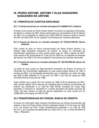 IX. PEDRO ARITOMI ARITOMI Y OLGA KANASHIRO
KANASHIRO DE ARITOMI
IX.1 PRINCIPALES CUENTAS BANCARIAS
IX.1.1 Cuenta de ahorros en moneda extranjera Nº 5-400851-613, Citibank
El titular de la cuenta es Pedro Aritomi Aritomi. El banco ha reportado información
de febrero a octubre de 2001. Esta cuenta inicia sus movimientos el 02 de febrero
de 2001 con un depósito en efectivo por US$ 2,500.00, siendo el saldo a octubre
de 2001 de US$ 2,504. No se registran movimientos por importes relevantes.
IX.1.2 Cuenta de ahorros en moneda extranjera Nº 210-02-2169163, Banco
Norbank
Esta cuenta se abre en forma mancomunada por Pedro Aritomi Aritomi y su
esposa Olga Kanashiro Kanashiro de Aritomi. El banco ha informado los
movimientos registrados en esta cuenta desde julio de 1999 a agosto de 2001.
Esta cuenta inicia movimientos el 13 de julio de 1999 con un depósito de cheques
del exterior por US$ 5,178. No se registran movimientos por importes relevantes.
IX.1.3 Cuenta de ahorros en moneda extranjera Nº 193-0912900-80, Banco de
Crédito
La titular de esta cuenta es Olga Kanashiro Kanashiro de Aritomi. El banco ha
informado los movimientos registrados en esta cuenta desde febrero de 1993 a
octubre de 2001. Los principales movimientos son un depósito con orden de pago
por US$ 21,988 realizado el 17 de junio de 1996 y una nota de cargo por US$
22,238 de fecha 24 de junio de 1996.
Cabe señalar que a partir del 4 de octubre de 1999 al 28 de setiembre de 2001,
esta cuenta registra varios abonos por transferencias de fondos provenientes del
exterior que ascienden a un total de US$ 29,833 enviadas por Jorge Higa
Kanashiro y Florencio A. Kanashiro K. a través del Banco Do Brasil, Sucursal de
Tokio. De esta manera, el total de abonos registrados en esta cuenta son de
US$62,090 y los cargos de US$ 47,238.
IX.2 TRANSFERENCIAS DE FONDOS, BANCO DE CREDITO
El banco ha informado sobre diversas transferencias de fondos provenientes del
exterior a favor de Pedro Aritomi Aritomi realizadas desde el 18 de mayo de 1999
al 01 de octubre de 2001. Estas transferencias ascienden a un total de US$
35,716, y son enviadas principalmente por Take Off Co. Ltd. a través del Bank of
Tokio – Mitsubishi.
86
 