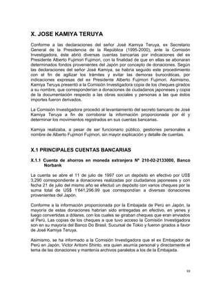 X. JOSE KAMIYA TERUYA
Conforme a las declaraciones del señor José Kamiya Teruya, ex Secretario
General de la Presidencia de la República (1995-2000), ante la Comisión
Investigadora, éste abrió diversas cuentas bancarias por indicaciones del ex
Presidente Alberto Fujimori Fujimori, con la finalidad de que en ellas se abonaran
determinados fondos provenientes del Japón por concepto de donaciones. Según
las declaraciones del señor José Kamiya, se habría seguido este procedimiento
con el fin de agilizar los trámites y evitar las demoras burocráticas, por
indicaciones expresas del ex Presidente Alberto Fujimori Fujimori. Asimismo,
Kamiya Teruya presentó a la Comisión Investigadora copia de los cheques girados
a su nombre, que corresponderían a donaciones de ciudadanos japoneses y copia
de la documentación respecto a las obras sociales y personas a las que éstos
importes fueron derivados.
La Comisión Investigadora procedió al levantamiento del secreto bancario de José
Kamiya Teruya a fin de corroborar la información proporcionada por él y
determinar los movimientos registrados en sus cuentas bancarias.
Kamiya realizaba, a pesar de ser funcionario público, gestiones personales a
nombre de Alberto Fujimori Fujimori, sin mayor explicación y detalle de cuentas.
X.1 PRINCIPALES CUENTAS BANCARIAS
X.1.1 Cuenta de ahorros en moneda extranjera Nº 210-02-2133000, Banco
Norbank
La cuenta se abre el 11 de julio de 1997 con un depósito en efectivo por US$
3,290 correspondiente a donaciones realizadas por ciudadanos japoneses y con
fecha 21 de julio del mismo año se efectuó un depósito con varios cheques por la
suma total de US$ 1’641,296.99 que correspondían a diversas donaciones
provenientes del Japón.
Conforme a la información proporcionada por la Embajada de Perú en Japón, la
mayoría de estas donaciones habrían sido entregadas en efectivo, en yenes y
luego convertidas a dólares, con los cuales se giraban cheques que eran enviados
al Perú. Las copias de los cheques a que tuvo acceso la Comisión Investigadora
son en su mayoría del Banco Do Brasil, Sucursal de Tokio y fueron girados a favor
de José Kamiya Teruya.
Asimismo, se ha informado a la Comisión Investigadora que el ex Embajador de
Perú en Japón, Victor Aritomi Shinto, era quien asumía personal y directamente el
tema de las donaciones y mantenía archivos paralelos a los de la Embajada.
88
 