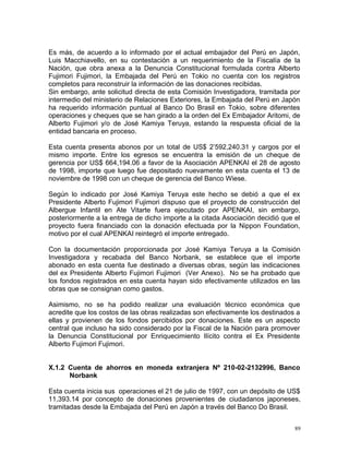 Es más, de acuerdo a lo informado por el actual embajador del Perú en Japón,
Luis Macchiavello, en su contestación a un requerimiento de la Fiscalía de la
Nación, que obra anexa a la Denuncia Constitucional formulada contra Alberto
Fujimori Fujimori, la Embajada del Perú en Tokio no cuenta con los registros
completos para reconstruir la información de las donaciones recibidas.
Sin embargo, ante solicitud directa de esta Comisión Investigadora, tramitada por
intermedio del ministerio de Relaciones Exteriores, la Embajada del Perú en Japón
ha requerido información puntual al Banco Do Brasil en Tokio, sobre diferentes
operaciones y cheques que se han girado a la orden del Ex Embajador Aritomi, de
Alberto Fujimori y/o de José Kamiya Teruya, estando la respuesta oficial de la
entidad bancaria en proceso.
Esta cuenta presenta abonos por un total de US$ 2’592,240.31 y cargos por el
mismo importe. Entre los egresos se encuentra la emisión de un cheque de
gerencia por US$ 664,194.06 a favor de la Asociación APENKAI el 28 de agosto
de 1998, importe que luego fue depositado nuevamente en esta cuenta el 13 de
noviembre de 1998 con un cheque de gerencia del Banco Wiese.
Según lo indicado por José Kamiya Teruya este hecho se debió a que el ex
Presidente Alberto Fujimori Fujimori dispuso que el proyecto de construcción del
Albergue Infantil en Ate Vitarte fuera ejecutado por APENKAI, sin embargo,
posteriormente a la entrega de dicho importe a la citada Asociación decidió que el
proyecto fuera financiado con la donación efectuada por la Nippon Foundation,
motivo por el cual APENKAI reintegró el importe entregado.
Con la documentación proporcionada por José Kamiya Teruya a la Comisión
Investigadora y recabada del Banco Norbank, se establece que el importe
abonado en esta cuenta fue destinado a diversas obras, según las indicaciones
del ex Presidente Alberto Fujimori Fujimori (Ver Anexo). No se ha probado que
los fondos registrados en esta cuenta hayan sido efectivamente utilizados en las
obras que se consignan como gastos.
Asimismo, no se ha podido realizar una evaluación técnico económica que
acredite que los costos de las obras realizadas son efectivamente los destinados a
ellas y provienen de los fondos percibidos por donaciones. Este es un aspecto
central que incluso ha sido considerado por la Fiscal de la Nación para promover
la Denuncia Constitucional por Enriquecimiento Ilícito contra el Ex Presidente
Alberto Fujimori Fujimori.
X.1.2 Cuenta de ahorros en moneda extranjera Nº 210-02-2132996, Banco
Norbank
Esta cuenta inicia sus operaciones el 21 de julio de 1997, con un depósito de US$
11,393.14 por concepto de donaciones provenientes de ciudadanos japoneses,
tramitadas desde la Embajada del Perú en Japón a través del Banco Do Brasil.
89
 