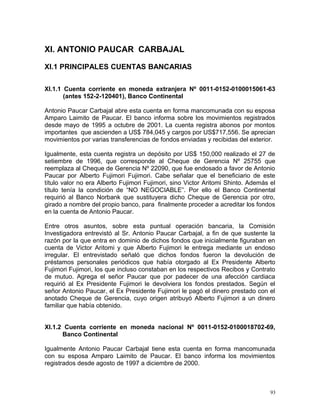 XI. ANTONIO PAUCAR CARBAJAL
XI.1 PRINCIPALES CUENTAS BANCARIAS
XI.1.1 Cuenta corriente en moneda extranjera Nº 0011-0152-0100015061-63
(antes 152-2-120401), Banco Continental
Antonio Paucar Carbajal abre esta cuenta en forma mancomunada con su esposa
Amparo Laimito de Paucar. El banco informa sobre los movimientos registrados
desde mayo de 1995 a octubre de 2001. La cuenta registra abonos por montos
importantes que ascienden a US$ 784,045 y cargos por US$717,556. Se aprecian
movimientos por varias transferencias de fondos enviadas y recibidas del exterior.
Igualmente, esta cuenta registra un depósito por US$ 150,000 realizado el 27 de
setiembre de 1996, que corresponde al Cheque de Gerencia Nº 25755 que
reemplaza al Cheque de Gerencia Nº 22090, que fue endosado a favor de Antonio
Paucar por Alberto Fujimori Fujimori. Cabe señalar que el beneficiario de este
título valor no era Alberto Fujimori Fujimori, sino Victor Aritomi Shinto. Además el
título tenía la condición de “NO NEGOCIABLE”. Por ello el Banco Continental
requirió al Banco Norbank que sustituyera dicho Cheque de Gerencia por otro,
girado a nombre del propio banco, para finalmente proceder a acreditar los fondos
en la cuenta de Antonio Paucar.
Entre otros asuntos, sobre esta puntual operación bancaria, la Comisión
Investigadora entrevistó al Sr. Antonio Paucar Carbajal, a fin de que sustente la
razón por la que entra en dominio de dichos fondos que inicialmente figuraban en
cuenta de Victor Aritomi y que Alberto Fujimori le entrega mediante un endoso
irregular. El entrevistado señaló que dichos fondos fueron la devolución de
préstamos personales periódicos que había otorgado al Ex Presidente Alberto
Fujimori Fujimori, los que incluso constaban en los respectivos Recibos y Contrato
de mutuo. Agrega el señor Paucar que por padecer de una afección cardiaca
requirió al Ex Presidente Fujimori le devolviera los fondos prestados. Según el
señor Antonio Paucar, el Ex Presidente Fujimori le pagó el dinero prestado con el
anotado Cheque de Gerencia, cuyo origen atribuyó Alberto Fujimori a un dinero
familiar que había obtenido.
XI.1.2 Cuenta corriente en moneda nacional Nº 0011-0152-0100018702-69,
Banco Continental
Igualmente Antonio Paucar Carbajal tiene esta cuenta en forma mancomunada
con su esposa Amparo Laimito de Paucar. El banco informa los movimientos
registrados desde agosto de 1997 a diciembre de 2000.
93
 