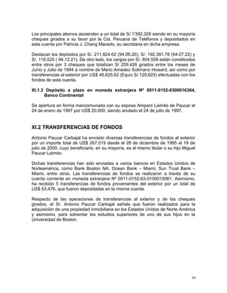 Los principales abonos ascienden a un total de S/.1'392,329 siendo en su mayoría
cheques girados a su favor por la Cia. Peruana de Teléfonos y depositados en
esta cuenta por Patricia J. Chang Macedo, su secretaria en dicha empresa.
Destacan los depósitos por S/. 211,824.62 (94.06.20), S/. 192,391.78 (94.07.22) y
S/. 118,525 ( 94.12.21). De otro lado, los cargos por S/. 604,509 están constituidos
entre otros por 3 cheques que totalizan S/ 259,426 girados entre los meses de
Junio y Julio de 1994 a nombre de Mario Amadeo Solimano Howard, así como por
transferencias al exterior por US$ 46,625.62 (Equiv.S/.129,625) efectuadas con los
fondos de esta cuenta.
XI.1.3 Depósito a plazo en moneda extranjera Nº 0011-0152-0300016364,
Banco Continental
Se apertura en forma mancomunada con su esposa Amparo Laimito de Paucar el
24 de enero de 1997 por US$ 20,000, siendo anulado el 24 de julio de 1997.
XI.2 TRANSFERENCIAS DE FONDOS
Antonio Paucar Carbajal ha enviado diversas transferencias de fondos al exterior
por un importe total de US$ 267,019 desde el 28 de diciembre de 1995 al 19 de
julio de 2000, cuyo beneficiario, en su mayoría, es el mismo titular o su hijo Miguel
Paucar Laimito.
Dichas transferencias han sido enviadas a varios bancos en Estados Unidos de
Norteamérica, como Bank Boston NA, Ocean Bank – Miami, Sun Trust Bank –
Miami, entre otros. Las transferencias de fondos se realizaron a través de su
cuenta corriente en moneda extranjera Nº 0011-0152-63-0100015061. Asimismo,
ha recibido 5 transferencias de fondos provenientes del exterior por un total de
US$ 53,476, que fueron depositadas en la misma cuenta.
Respecto de las operaciones de transferencias al exterior y de los cheques
girados, el Sr. Antonio Paucar Carbajal señala que fueron realizados para la
adquisición de una propiedad inmobiliaria en los Estados Unidos de Norte América
y asimismo, para solventar los estudios superiores de uno de sus hijos en la
Universidad de Boston.
94
 