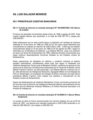 XII. LUIS SALAZAR MONROE
XII.1 PRINCIPALES CUENTAS BANCARIAS
XII.1.1 Cuenta de ahorros en moneda extranjera Nº 194-09851982-1-95, Banco
de Crédito
El banco ha reportado movimientos desde enero de 1996 a agosto de 2001. Esta
cuenta registra abonos que ascienden a un total de US$ 367,797 y cargos por
US$ 264,821.
Debe destacarse que en esta cuenta figura un depósito con entrega de cheques
realizado el 18 de enero de 1996 por US$ 33,741 así como varios depósitos que
inusualmente se realizan en efectivo de US$ 5,000 y US$ 5,500 que se realizan
mensualmente desde el 18 de enero de 1996 al 20 de agosto de 2001. Según lo
informado por el Ministerio de Defensa, Luis Salazar Monroe pasa a la situación
de retiro con fecha 06 de Noviembre de 1995, habiendo tomado conocimiento que
luego continuó desempeñando funciones oficiales en los Estados Unidos de
Norteamérica.
Estas operaciones de depósitos en efectivo y posterior remesas al exterior
resultan sintomáticas, considerando sobre todo que según lo declarado por
Vladimiro Montesinos Torres ante el Ministerio Público, conforme se aprecia en los
anexos de la Denuncia Constitucional interpuesta por la Fiscal de la Nación contra
Alberto Fujimori Fujimori; es este personaje, Luis Salazar Monroe, hermano de un
Ex Jefe del Servicio de Inteligencia Nacional y Agregado Militar en la Embajada de
Perú en Washington, el encargado de entregar el dinero mensual a los hijos del ex
presidente Alberto Fujimori, para costear sus estudios y manutención en los
Estados Unidos de Norteamérica.
Según las declaraciones de Vladimiro Montesinos Torres, los fondos provenían de
los recursos que el Servicio de Inteligencia Nacional obtenía mensualmente de los
dineros que los diferentes Institutos Militares y la Policía Nacional desviaban a la
entidad de inteligencia.
XII.1.2 Cuenta de ahorros en moneda extranjera Nº 44-000813-7, Banco Wiese
Sudameris
La cuenta se abre en forma mancomunada con Carmen Salazar de Lau el 05 de
enero de 1991. Los abonos por importes superiores a US$ 5,000 ascienden a un
total de US$ 298,431 y los cargos a US$ 382,153.
95
 