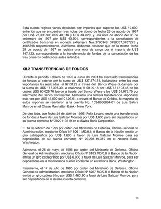 Esta cuenta registra varios depósitos por importes que superan los US$ 10,000,
entre los que se encuentran tres notas de abono de fecha 29 de agosto de 1997
por US$ 23,390.90; US$ 40,016 y US$ 84,820, y una nota de abono del 03 de
setiembre de 1997 por US$ 43,504, correspondientes a la cancelación de
certificados bancarios en moneda extranjera Nos.3790349, 3790337,3787225 y
4065596 respectivamente. Asimismo, debemos destacar que en la misma fecha
29 de agosto de 1997 se registra una nota de cargo por el importe de US$
147,423, correspondiente a la transferencia de fondos de la cancelación de los
tres primeros certificados antes referidos.
XII.2 TRANSFERENCIAS DE FONDOS
Durante el periodo Febrero de 1995 a Junio del 2001 ha efectuado transferencias
de fondos al exterior por la suma de US$ 337,574.74, hallándose entre las mas
importantes las realizadas el 97.08.29 a través del Banco Wiese Sudameris por
la suma de US$ 147,307.39, la realizada el 00.09.18 por US$ 131,103.45 de los
cuales US$ 80,029.70 fueron a través del Banco Wiese y los US$ 51,073.75 por
intermedio del Banco Continental. Asimismo una tercera transferencia importante
esta vez por US$ 48,500 del 01.06.01 a través el Banco de Crédito, la mayoría de
estos importes se remitieron a la cuenta No. 152-0666864-01 de Luis Salara
Monroe en el Chase Manhattan Bank - New York.
.
De otro lado, con fecha 24 de abril de 1995, Felix Levano envió una transferencia
de fondos a favor de Luis Salazar Monroe por US$ 1,600 para ser depositados en
su cuenta corriente Nº 2020119319 en el Swiss Bank Corporation.
El 14 de febrero de 1995 por orden del Ministerio de Defensa, Oficina General de
Administración, mediante Oficio Nº 8061 MD/0.8 el Banco de la Nación emitió un
giro cablegráfico por US$ 1,600 a favor de Luis Salazar Monroe para ser
depositados en su cuenta corriente Nº 20-201-19-319 en el Nations Bank,
Washington.
Asimismo, el 26 de mayo de 1995 por orden del Ministerio de Defensa, Oficina
General de Administración, mediante Oficio Nº 8183 MD/0.8 el Banco de la Nación
emitió un giro cablegráfico por US$ 6,000 a favor de Luis Salazar Monroe, para ser
depositados en la mencionada cuenta corriente en el Nations Bank, Washington.
Finalmente, el 17 de julio de 1995 por orden del Ministerio de Defensa, Oficina
General de Administración, mediante Oficio Nº 8267 MD/0.8 el Banco de la Nación
emitió un giro cablegráfico por US$ 1,463.90 a favor de Luis Salazar Monroe, para
ser depositados en la misma cuenta corriente.
96
 