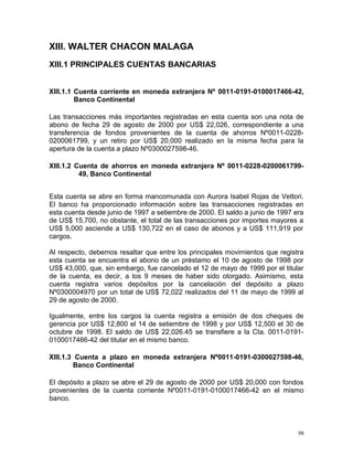 XIII. WALTER CHACON MALAGA
XIII.1 PRINCIPALES CUENTAS BANCARIAS
XIII.1.1 Cuenta corriente en moneda extranjera Nº 0011-0191-0100017466-42,
Banco Continental
Las transacciones más importantes registradas en esta cuenta son una nota de
abono de fecha 29 de agosto de 2000 por US$ 22,026, correspondiente a una
transferencia de fondos provenientes de la cuenta de ahorros Nº0011-0228-
0200061799, y un retiro por US$ 20,000 realizado en la misma fecha para la
apertura de la cuenta a plazo Nº0300027598-46.
XIII.1.2 Cuenta de ahorros en moneda extranjera Nº 0011-0228-0200061799-
49, Banco Continental
Esta cuenta se abre en forma mancomunada con Aurora Isabel Rojas de Vettori.
El banco ha proporcionado información sobre las transacciones registradas en
esta cuenta desde junio de 1997 a setiembre de 2000. El saldo a junio de 1997 era
de US$ 15,700, no obstante, el total de las transacciones por importes mayores a
US$ 5,000 asciende a US$ 130,722 en el caso de abonos y a US$ 111,919 por
cargos.
Al respecto, debemos resaltar que entre los principales movimientos que registra
esta cuenta se encuentra el abono de un préstamo el 10 de agosto de 1998 por
US$ 43,000, que, sin embargo, fue cancelado el 12 de mayo de 1999 por el titular
de la cuenta, es decir, a los 9 meses de haber sido otorgado. Asimismo, esta
cuenta registra varios depósitos por la cancelación del depósito a plazo
Nº0300004970 por un total de US$ 72,022 realizados del 11 de mayo de 1999 al
29 de agosto de 2000.
Igualmente, entre los cargos la cuenta registra a emisión de dos cheques de
gerencia por US$ 12,800 el 14 de setiembre de 1998 y por US$ 12,500 el 30 de
octubre de 1998. El saldo de US$ 22,026.45 se transfiere a la Cta. 0011-0191-
0100017466-42 del titular en el mismo banco.
XIII.1.3 Cuenta a plazo en moneda extranjera Nº0011-0191-0300027598-46,
Banco Continental
El depósito a plazo se abre el 29 de agosto de 2000 por US$ 20,000 con fondos
provenientes de la cuenta corriente Nº0011-0191-0100017466-42 en el mismo
banco.
98
 