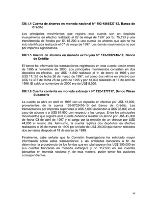XIII.1.4 Cuenta de ahorros en moneda nacional Nº 193-4866527-82, Banco de
Crédito
Los principales movimientos que registra esta cuenta son un depósito
inusualmente en efectivo realizado el 02 de mayo de 1997 por S/. 75,193 y una
transferencia de fondos por S/. 65,200 a una cuenta de ahorros que aún no ha
sido identificada realizada el 07 de mayo de 1997. Los demás movimientos no son
por importes significativos.
XIII.1.5 Cuenta de ahorros en moneda extranjera Nº 193-9702416-19, Banco
de Crédito
El banco ha informado las transacciones registradas en esta cuenta desde enero
de 1995 a noviembre de 2000. Los principales movimientos consisten en dos
depósitos en efectivo, por US$ 14,800 realizado el 11 de enero de 1995 y por
US$ 17,168 de fecha 26 de marzo de 1997, así como dos retiros en efectivo por
US$ 12,437 de fecha 28 de junio de 1995 y por 18,002 realizado el 17 de abril de
1996. El saldo a noviembre de 2000 era de US$ 8,056.
XIII.1.6 Cuenta corriente en moneda extranjera Nº 722-1277017, Banco Wiese
Sudameris
La cuenta se abre en abril de 1996 con un depósito en efectivo por US$ 18,000,
provenientes de la cuenta 193-9702416-19 del Banco de Crédito. Las
transacciones por importes superiores a US$ 5,000 ascienden a US$ 93,000 en el
caso de abonos y a US$ 81,950 con respecto a los cargos. Entre los principales
movimientos que registra esta cuenta debemos resaltar un abono por US$ 45,000
de fecha 03 de abril de 1997 y el cargo por la emisión de un cheque por US$
44,000 el mismo día. Asimismo, la cuenta registra dos depósitos en efectivo
realizados el 05 de marzo de 1999 por un total de US$ 30,000 que fueron retirados
dos semanas después el 18 de marzo de 1999.
Finalmente, cabe señalar que la Comisión Investigadora ha solicitado mayor
información sobre estas transacciones a las entidades bancarias a fin de
determinar la procedencia de los fondos que en total superan los US$ 300,000 en
sus cuentas bancarias en moneda extranjera y S/. 112,993 en sus cuentas
bancarias en moneda nacional y, de esta manera, poder tomar las acciones
correspondientes.
99
 