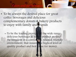 Vision and performance
• To be always the desired place for great
coffee beverages and delicious
complementary donuts & bakery products
to enjoy with family and friends
– To be the leading provider of the wide range
delicious beverages & baked product around
the kingdom in a convenient, relaxed, friendly
environment, that insures the highest level of
quality product and best value for money.
 
