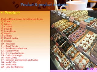 Product & product strategies
• Product
Dunkin Donut serves the following items :
1) Donuts
2) Fritters
3) Crullers
4) Biscuits
5) Munchkins
6) Bagels
7) Muffins
8) Danish pastry
9) Cookies
10) Brownies
11) Bagel Twists
12) Breakfast sandwiches
13) Hash browns
14) Oven toasted items
15) Coffee beverages
16) Bulk Coffee
17) Espresso, Cappuccino, and Lattes
18) Iced Coffee
19) Iced Lattes
20) Latte Lite Espresso
 