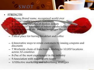 S.W.O.T
• STRENGTH
– 1.Strong Brand name, recognized world over
2. Brand loyalty amongst customers
3. Over 1000 varieties of dunkin donuts
4. Popular for a number of bakery products like pastries, bagels,
muffins, biscuits, etc. and hot beverages like coffee, tea
– 5.Ideal place for having breakfast and coffee
– 6.Innovative ways to retain customers by issuing coupons and
discounts
– 7.Worlwide chain of franchisees totaling to 10,000 locations
across 32 countries
– 8.One of the most experienced in the industry
– 9.Association with major sports teams
– 10.Effective marketing and advertising strategies
 