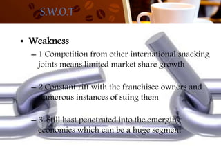 S.W.O.T
• Weakness
– 1.Competition from other international snacking
joints means limited market share growth
– 2.Constant rift with the franchisee owners and
numerous instances of suing them
– 3. Still hast penetrated into the emerging
economies which can be a huge segment
 
