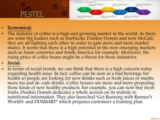 PESTEL
• Economical:
• The industry of coffee is a high and growing market in the world. As there
are some big leaders such as Starbucks, Dunkin Donuts and now McCafé,
they are all fighting each other in order to gain more and more market
shares. It seems that there is a high potential in the new emerging markets
such as Asian countries and South America for example. Moreover, the
rising price of coffee beans might be a threat for those industries.
• Social:
• In terms of social trends, we can think that there is a high concern today
regarding health issue. In fact, coffee can be seen as a bad beverage for
health so people are looking for new drinks such as fresh juices or maybe
more tea and de-cafe drinks. Coffee houses are more and more proposing
those kinds of new healthy products. For example, you can now buy fresh
fruits, Dunkin Donuts dedicates a whole section on its website to
nutritional information. They also launched “Get Running with Runner’s
World® and DDSMART” which proposes customers a training plan.
 