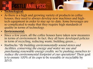 • Technological:
• As there is a high and growing variety of products in coffee
houses, they need to always develop new machines and high-
tech equipment in order to stay up-to-date. Some beverages are
so complicated to make that they require high standards of
quality in terms of technology.
• Environmental:
• Since a few years, all the coffee houses have taken new measures
in terms of environment. In fact, they all have developed policies
in term of recycling, reducing waste, building green…
• Starbucks: “By building environmentally sound stores and
facilities, conserving the energy and water we use and
purchasing renewable energy credits, we’re pushing ourselves to
reduce the environmental footprint of our operations”. Their goal
is to ensure 100% of its cups to be reusable or recyclable by
2015.
 