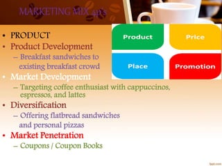 MARKETING MIX 4p’s
• PRODUCT
• Product Development
– Breakfast sandwiches to
existing breakfast crowd
• Market Development
– Targeting coffee enthusiast with cappuccinos,
espressos, and lattes
• Diversification
– Offering flatbread sandwiches
and personal pizzas
• Market Penetration
– Coupons / Coupon Books
 