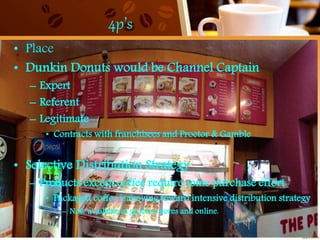 4p’s
• Place
• Dunkin Donuts would be Channel Captain
– Expert
– Referent
– Legitimate
• Contracts with franchisees and Proctor & Gamble
• Selective Distribution Strategy
– Products except coffee require some purchase effort
• Packaged coffee is moving toward intensive distribution strategy
– Now available in grocery stores and online.
 