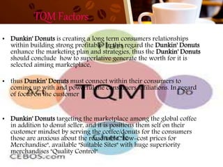 TQM Factors
• Dunkin' Donuts is creating a long term consumers relationships
within building strong profitable. In this regard the Dunkin' Donuts
enhance the marketing plan and strategies, thus the Dunkin' Donuts
should conclude how to superlative generate the worth for it is
selected aiming marketplace,
• thus Dunkin' Donuts must connect within their consumers to
coming up with and powerful the consumers affiliations. In regard
of focus on the customer
• Dunkin' Donuts targeting the marketplace among the global coffee
in addition to donut seller, and it is positions them self on their
customer mindset by serving the coffee/donuts for the consumers
those are anxious about the reasonable "Low-cost prices for
Merchandise", available "Suitable Sites" with huge superiority
merchandises "Quality Control"
 