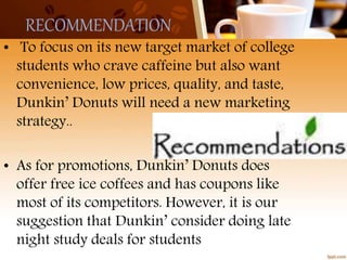 RECOMMENDATION
• To focus on its new target market of college
students who crave caffeine but also want
convenience, low prices, quality, and taste,
Dunkin’ Donuts will need a new marketing
strategy..
• As for promotions, Dunkin’ Donuts does
offer free ice coffees and has coupons like
most of its competitors. However, it is our
suggestion that Dunkin’ consider doing late
night study deals for students
 